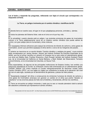 ESPAÑOL - QUINTO GRADO
Lee el texto y responde las preguntas, rellenando con lápiz el círculo que corresponda a la
respuesta correcta.
La Tierra, en peligro inminente por el cambio climático: científicos de EU
[1]
El planeta tierra es nuestra casa, el lugar en el que cohabitamos personas, animales y plantas.
[2]
De todos los planetas del Sistema Solar, este es el único en el que hay vida.
[3]
En la actualidad, nuestro planeta está en peligro. Las recientes emisiones de gases de invernadero
colocan a la Tierra peligrosamente cerca de un drástico cambio climático que puede salirse de
control, con gran peligro para la humanidad y otras criaturas.
[4]
Son necesarios intensos esfuerzos para reducir las emisiones de dióxido de carbono y otros gases de
invernadero, acción que permitirá mantener el clima dentro o cerca de los márgenes del pasado.
[5]
Lo anterior se menciona en un escrito titulado “Cambio climático y vestigios de gases”, cuyos autores
están encabezados por James Hansen, director del Instituto Goddard de Estudios Espaciales de la
NASA, que fue el primer científico en advertir al Congreso de su país sobre el calentamiento global.
Los otros son Makiko Sato, Pushker Kharecha y Gary Russell, también del Instituto Goddard; David
Lea, de la Universidad de California en Santa Bárbara, y Mark Siddall, del Observatorio Terrestre
Lamont-Doherty, en la Universidad de Columbia, en Nueva York.
[6]
Estos especialistas, de algunas de las principales instituciones de Estados Unidos, han emitido una
inequívoca advertencia al mundo: la civilización misma está amenazada por el calentamiento global.
También realizan una crítica implícita al Comité Intergubernamental de Naciones Unidas sobre
Cambio Climático (IPCC, por sus siglas en inglés) por subestimar la escala de la elevación del nivel
del mar en este siglo, causada por el derretimiento de glaciares y placas de hielo polares.
[7]
El “forzamiento innatural” del clima a consecuencia de emisiones humanas de dióxido de carbono y
otros gases de invernadero amenaza con generar un cambio en el clima que podría "desatar un
cataclismo" en las enormes placas de hielo de la Antártida y Groenlandia, afirman los científicos.
[8]
La Tierra se encuentra en peligro inminente y nada que no sea un rescate planetario total la salvará
del cataclismo ambiental que representa el cambio climático.
Recuperado el 22 de marzo de 2011, de http://www.jornada.unam.mx/2007/06/20/index.php?section=ciencias&article=a03n1cie
(Adaptación).
 