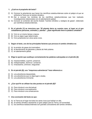 1. ¿Cuál es el propósito del texto?
A) Conocer la advertencia que hacen los científicos estadounidenses sobre el peligro al que se
enfrenta la Tierra por el cambio climático.
B) Dar a conocer los nombres de los científicos estadounidenses que han realizado
investigaciones relacionadas con el calentamiento global.
C) Conocer el contenido del escrito titulado “Cambio climático y vestigios de gases”, elaborado
por científicos estadounidenses.
2. En el párrafo [1] se menciona que “El planeta tierra es nuestra casa, el lugar en el que
cohabitamos personas, animales y plantas”. ¿Qué significado tiene la palabra cohabitar?
A) Vivir en un mismo tiempo o época.
B) Vivir en algún lugar determinado.
C) Vivir juntamente con otros seres vivos.
3. Según el texto, uno de los principales factores que provoca el cambio climático es:
A) la emisión de gases de invernadero.
B) el derretimiento de glaciares y placas de hielo polares.
C) el calentamiento global.
4. Elige la opción que sustituye correctamente las palabras subrayadas en el párrafo [4]:
A) Imprescindibles, suprimir, preservar.
B) Indispensables, disminuir, conservar.
C) Innecesarios, aminorar, resguardar.
5. En el párrafo [6], una “inequívoca advertencia” hace referencia a:
A) una advertencia desacertada.
B) una advertencia que no deja lugar a dudas.
C) una advertencia inminente.
6. ¿Con qué fin se utilizan los dos puntos en el párrafo [6]?
A) Para introducir una cita textual.
B) Para introducir una explicación.
C) Para introducir una consecuencia
7. Una conclusión del texto es que:
A) la Tierra es el hogar de todos los seres vivos que habitan en ella.
B) el cambio climático representa un gran peligro para la Tierra y la humanidad.
C) los científicos estadounidenses son grandes conocedores del cambio climático.
 