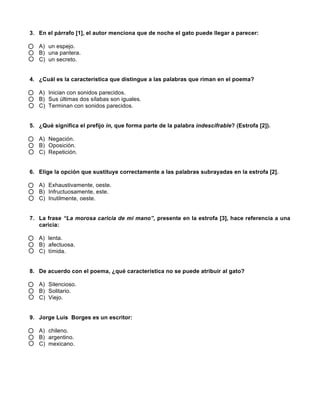 3. En el párrafo [1], el autor menciona que de noche el gato puede llegar a parecer:
A) un espejo.
B) una pantera.
C) un secreto.
4. ¿Cuál es la característica que distingue a las palabras que riman en el poema?
A) Inician con sonidos parecidos.
B) Sus últimas dos sílabas son iguales.
C) Terminan con sonidos parecidos.
5. ¿Qué significa el prefijo in, que forma parte de la palabra indescifrable? (Estrofa [2]).
A) Negación.
B) Oposición.
C) Repetición.
6. Elige la opción que sustituye correctamente a las palabras subrayadas en la estrofa [2].
A) Exhaustivamente, oeste.
B) Infructuosamente, este.
C) Inutilmente, oeste.
7. La frase “La morosa caricia de mi mano”, presente en la estrofa [3], hace referencia a una
caricia:
A) lenta.
B) afectuosa.
C) tímida.
8. De acuerdo con el poema, ¿qué característica no se puede atribuir al gato?
A) Silencioso.
B) Solitario.
C) Viejo.
9. Jorge Luis Borges es un escritor:
A) chileno.
B) argentino.
C) mexicano.
 