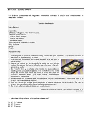 ESPAÑOL - QUINTO GRADO
Lee el texto y responde las preguntas, rellenando con lápiz el círculo que corresponda a la
respuesta correcta.
Tortitas de chayote
Ingredientes:
2 chayotes.
½ kilo de pechuga de pollo desmenuzada.
¼ kilo de queso Oaxaca.
1 taza de harina de trigo.
1 taza de pan molido.
2 yemas de huevo.
½ cucharada de polvo para hornear.
Sal y pimienta.
Aceite.
Perejil.
Procedimiento:
1. Los chayotes se ponen a cocer con todo y cáscara en agua hirviendo. Ya que están cocidos, se
escurren, se dejan enfriar y se pelan.
2. Los chayotes se rebanan en rodajas delgadas y se les quita la
parte fibrosa.
3. Aparte, se mezcla en un recipiente la harina de trigo, el pan
molido, las yemas de huevo, el polvo para hornear y la sal y
pimienta al gusto.
4. Se revuelve todo y se añade a la mezcla dos cucharadas de
aceite y poca agua; se bate poco a poco hasta formar una pasta;
luego se añaden dos claras de huevo a punto de turrón. Se
continúa batiendo hasta que todo quede perfectamente
incorporado. Se reserva.
5. Para preparar las tortitas se pone una rodaja de chayote, encima queso y un poco de pollo, y se
finaliza con otra rodaja de chayote.
6. Una vez hechas las tortitas, se sumergen en la mezcla preparada con anticipación. Se fríen en
una en una cazuela con abundante aceite para que esponjen.
7. Se sirven calientes, adornándolas con perejil picado.
Secretaría de Educación de Guanajuato. (1993). Español. Quinto grado, pp. 45.
(Adaptación).
1. ¿Cuál es el ingrediente principal de esta receta?
A) El Chayote.
B) El huevo.
C) El queso.
 