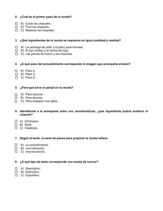 2. ¿Cuál es el primer paso de la receta?
A) Cocer los chayotes.
B) Freír los chayotes.
C) Rebanar los chayotes.
3. ¿Qué ingredientes de la receta se requieren en igual cantidad y medida?
A) La pechega de pollo y el polvo para hornear.
B) El pan molido y la harina de trigo.
C) Las yemas de huevo y los chayotes.
4. ¿A qué paso del procedimiento corresponde la imagen que acompaña al texto?
A) Paso 4.
B) Paso 5.
C) Paso 6.
5. ¿Para qué sirve el perejil en la receta?
A) Para sazonar.
B) Para decorar.
C) Para preparar una salsa.
6. Atendiendo a la semejanza entre sus características, ¿qué ingrediente podría sustituir al
chayote?
A) Chícharos.
B) Ejote.
C) Calabaza.
7. Según el texto, la serie de pasos para preparar la receta refiere:
A) un procedimiento.
B) una indicación.
C) una secuencia.
8. ¿A qué tipo de texto corresponde una receta de cocina?
A) Descriptivo.
B) Instructivo.
C) Expositivo.
 