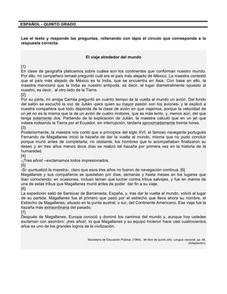 ESPAÑOL - QUINTO GRADO
Lee el texto y responde las preguntas, rellenando con lápiz el círculo que corresponda a la
respuesta correcta.
El viaje alrededor del mundo
[1]
En clase de geografía platicamos sobre cuáles son los continentes que conforman nuestro mundo.
Por ello, mi compañero Ismael preguntó cuál era el país más alejado de México. La maestra contestó
que el país más alejado de México es la India, que se encuentra en Asia. Con base en ello, la
maestra mencionó que la India es nuestro antípoda, es decir, el lugar diametralmente opuesto al
nuestro, es decir, al otro lado de la Tierra.
[2]
Por su parte, mi amiga Camila preguntó en cuánto tiempo da la vuelta al mundo un avión. Del fondo
del salón se escuchó la voz de Julián -para quien su mayor pasión son los aviones- y le explicó a
nuestra compañera que todo depende de la clase de avión en que viajemos, porque la velocidad de
un jet no es la misma que la de un avión de cuatro motores, que es más lento, y, menos aún, del que
tenga solamente dos. Partiendo de la explicación de Julián, la maestra calculó que en un jet que
volase rodeando la Tierra por el Ecuador, sin interrupción, tardaría aproximadamente treinta horas.
[3]
Posteriormente, la maestra nos contó que a principios del siglo XVI, el famoso navegante portugués
Fernando de Magallanes inició la hazaña de dar la vuelta al mundo, misma que no pudo concluir
porque murió antes de completarla; no obstante, los hombres que lo acompañaban finalizaron su
deseo y en tres años menos doce días se realizó tal hazaña por primera vez en la historia de la
humanidad.
[4]
-¡Tres años! –exclamamos todos impresionados.
[5]
-Sí -puntualizó la maestra-, claro que esos tres años no fueron de navegación continua. [6]
Magallanes y sus compañeros se quedaban por días, semanas y hasta meses en los lugares que
iban conociendo; en ocasiones, incluso tenían que luchar contra tribus salvajes, y fue en manos de
una de estas tribus que Magallanes murió antes de poder dar fin a su viaje.
[6]
La expedición salió de Sanlúcar de Barrameda, España, y, tras dar la vuelta al mundo, volvió al lugar
de su partida. Magallanes fue el primero que pasó por el estrecho que lleva ahora su nombre, el
Estrecho de Magallanes, situado en la punta austral, o sur, del Continente Americano. Ese viaje fue la
hazaña más extraordinaria del pasado.
[7]
Después de Magallanes, Europa conoció y dominó los caminos del mundo y, aunque hoy ustedes
exclaman con asombro: ¡tres años!, lo que Magallanes y su equipo hicieron hace casi cuatrocientos
años es uno de los grandes logros de la civilización.
Secretaría de Educación Pública. (1964). Mi libro de quinto año. Lengua nacional, pp. 46.
(Adaptación).
 