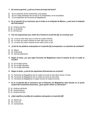 1. De manera general, ¿cuál es el tema principal del texto?
A) La ubicación de los continentes y los países.
B) Los viajes alrededor del mundo en la antigüedad y en la actualidad.
C) La expedición de Fernando de Magallanes.
2. En el párrafo [1] se menciona que la India es el antípoda de México, ¿cuál será el antípoda
del Polo Norte?
A) América del Sur.
B) La Antártida.
C) El Polo Sur.
3. Con los argumentos que Julián da a Camila en el párrafo [2], se concluye que:
A) un jet es más veloz que un avión de cuatro motores.
B) un avión de cuatro motores es más veloz que un jet.
C) un avión de cuatro motores es tan veloz como un jet.
4. ¿Cuál de las palabras subrayadas en el párrafo [2] corresponde a un adverbio de cantidad?
A) Mayor.
B) Solamente.
C) Aproximadamente.
5. Según el texto, ¿en qué siglo Fernando de Magallanes inició la hazaña de dar la vuelta al
mundo?
A) En el siglo quince.
B) En el siglo dieciséis.
C) En el siglo diecisiete.
6. Según el texto, ¿cuál de las siguientes afirmaciones es correcta?
A) Fernando de Magallanes dio la vuelta al mundo en tres años menos 12 días.
B) Fernando de Magallanes dio la vuelta al mundo en tres años.
C) Fernando de Magallanes no logró concluir la vuelta al mundo.
7. Si en el párrafo [6] se menciona que el Estrecho de Magallanes está situado en la punta
austral del Continente Americano, ¿qué opción refiere su ubicación?
A) América del Norte.
B) Centroamérica.
C) América del Sur.
8. ¿Qué significa el prefijo de la palabra subrayada en el párrafo [6]?
A) Dentro de.
B) Fuera de.
C) Sumamente.
 