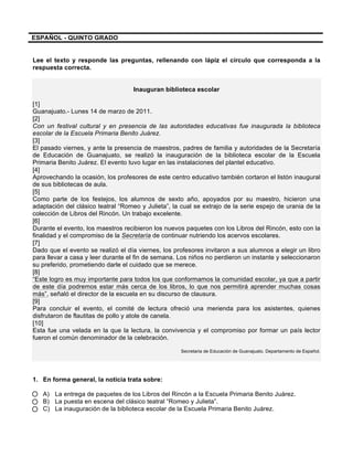 ESPAÑOL - QUINTO GRADO
Lee el texto y responde las preguntas, rellenando con lápiz el círculo que corresponda a la
respuesta correcta.
Inauguran biblioteca escolar
[1]
Guanajuato.- Lunes 14 de marzo de 2011.
[2]
Con un festival cultural y en presencia de las autoridades educativas fue inaugurada la biblioteca
escolar de la Escuela Primaria Benito Juárez.
[3]
El pasado viernes, y ante la presencia de maestros, padres de familia y autoridades de la Secretaría
de Educación de Guanajuato, se realizó la inauguración de la biblioteca escolar de la Escuela
Primaria Benito Juárez. El evento tuvo lugar en las instalaciones del plantel educativo.
[4]
Aprovechando la ocasión, los profesores de este centro educativo también cortaron el listón inaugural
de sus bibliotecas de aula.
[5]
Como parte de los festejos, los alumnos de sexto año, apoyados por su maestro, hicieron una
adaptación del clásico teatral “Romeo y Julieta”, la cual se extrajo de la serie espejo de urania de la
colección de Libros del Rincón. Un trabajo excelente.
[6]
Durante el evento, los maestros recibieron los nuevos paquetes con los Libros del Rincón, esto con la
finalidad y el compromiso de la Secretaría de continuar nutriendo los acervos escolares.
[7]
Dado que el evento se realizó el día viernes, los profesores invitaron a sus alumnos a elegir un libro
para llevar a casa y leer durante el fin de semana. Los niños no perdieron un instante y seleccionaron
su preferido, prometiendo darle el cuidado que se merece.
[8]
“Este logro es muy importante para todos los que conformamos la comunidad escolar, ya que a partir
de este día podremos estar más cerca de los libros, lo que nos permitirá aprender muchas cosas
más”, señaló el director de la escuela en su discurso de clausura.
[9]
Para concluir el evento, el comité de lectura ofreció una merienda para los asistentes, quienes
disfrutaron de flautitas de pollo y atole de canela.
[10]
Esta fue una velada en la que la lectura, la convivencia y el compromiso por formar un país lector
fueron el común denominador de la celebración.
Secretaria de Educación de Guanajuato. Departamento de Español.
1. En forma general, la noticia trata sobre:
A) La entrega de paquetes de los Libros del Rincón a la Escuela Primaria Benito Juárez.
B) La puesta en escena del clásico teatral “Romeo y Julieta”.
C) La inauguración de la biblioteca escolar de la Escuela Primaria Benito Juárez.
 