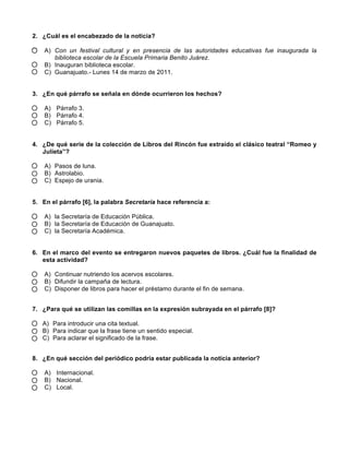2. ¿Cuál es el encabezado de la noticia?
A) Con un festival cultural y en presencia de las autoridades educativas fue inaugurada la
biblioteca escolar de la Escuela Primaria Benito Juárez.
B) Inauguran biblioteca escolar.
C) Guanajuato.- Lunes 14 de marzo de 2011.
3. ¿En qué párrafo se señala en dónde ocurrieron los hechos?
A) Párrafo 3.
B) Párrafo 4.
C) Párrafo 5.
4. ¿De qué serie de la colección de Libros del Rincón fue extraído el clásico teatral “Romeo y
Julieta”?
A) Pasos de luna.
B) Astrolabio.
C) Espejo de urania.
5. En el párrafo [6], la palabra Secretaría hace referencia a:
A) la Secretaría de Educación Pública.
B) la Secretaría de Educación de Guanajuato.
C) la Secretaría Académica.
6. En el marco del evento se entregaron nuevos paquetes de libros. ¿Cuál fue la finalidad de
esta actividad?
A) Continuar nutriendo los acervos escolares.
B) Difundir la campaña de lectura.
C) Disponer de libros para hacer el préstamo durante el fin de semana.
7. ¿Para qué se utilizan las comillas en la expresión subrayada en el párrafo [8]?
A) Para introducir una cita textual.
B) Para indicar que la frase tiene un sentido especial.
C) Para aclarar el significado de la frase.
8. ¿En qué sección del periódico podría estar publicada la noticia anterior?
A) Internacional.
B) Nacional.
C) Local.
 