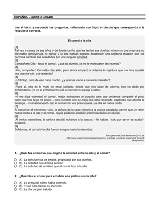 ESPAÑOL - QUINTO GRADO
Lee el texto y responde las preguntas, rellenando con lápiz el círculo que corresponda a la
respuesta correcta.
El comal y la olla
[1]
Tal vez a causa de sus años y del fuerte cariño que les tenían sus dueños, el mismo que originara su
inevitable convivencia, el comal y la olla habían logrado establecer una solidaria relación que les
permitía cambiar sus soledades por una singular amistad.
[2]
Compañera Olla –tosió el comal-, ¿qué tal durmió, ya no le molestaron las reumas?
[3]
-No, compañero Comalito- dijo ella-, pero ahora empezó a dolerme la rajadura que me hice aquella
vez que me caí, ¿se acuerda?
[4]
-¡Uhhhhy!, pero de eso hace mucho, ¿y apenas viene a causarle malestar?
[5]
-Pues sí, eso es lo malo de estar jubilado; desde que nos usan de adorno, nos ha dado por
enfermarnos, ya ve el enfriamiento que a menudo lo aqueja a usted.
[6]
-Ni me diga -comentó el comal-, mejor acérquese un poquito para que podamos compartir el poco
calor que nos llega de abajo… pero cuidado con su oreja que está resentida, espérese que ahorita la
detengo. -¡Cuidadoooooo!- dijo el comal con voz preocupada. La olla se había caído.
[7]
Al escuchar el tremendo ruido, la señora de la casa volverá a la cocina asustada, pensó que un ratón
había tirado a la olla y al comal, cuyos pedazos estaban entremezclados en el piso.
[8]
Al verlos inservibles, la señora decidió echarlos a la basura. - Ni hablar, “todo por servir se acaba”-
exclamó.
[9]
Solidarios, el comal y la olla fueron amigos hasta la eternidad.
Recuperado el 28 de febrero de 2011, de
http://www.nl.gob.mx/pics/pages/cuaderno_practicas_escolares_base/sec3_fcye.pdf
(Adaptación).
1. ¿Cuál fue el motivo que originó la amistad entre la olla y el comal?
A) La convivencia de ambos, propiciada por sus dueños.
B) La soledad que ambos sentían.
C) La solicitud de amistad que el comal hizo a la olla.
2. ¿Qué hizo el comal para entablar una plática con la olla?
A) Le preguntó cómo había dormido.
B) Tosió para llamar su atención.
C) Le dio un gran saludo.
 