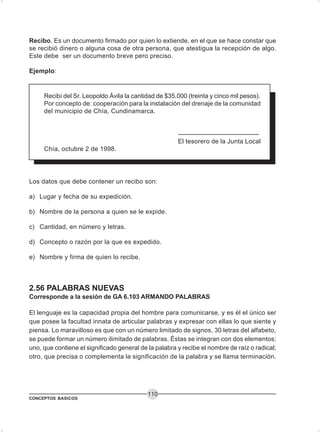 CONCEPTOS BASICOS
110
Recibo. Es un documento firmado por quien lo extiende, en el que se hace constar que
se recibió dinero o alguna cosa de otra persona, que atestigua la recepción de algo.
Este debe ser un documento breve pero preciso.
Ejemplo:
Recibí del Sr. Leopoldo Ávila la cantidad de $35.000 (treinta y cinco mil pesos).
Por concepto de: cooperación para la instalación del drenaje de la comunidad
del municipio de Chía, Cundinamarca.
El tesorero de la Junta Local
Chía, octubre 2 de 1998.
Los datos que debe contener un recibo son:
a) Lugar y fecha de su expedición.
b) Nombre de la persona a quien se le expide.
c) Cantidad, en número y letras.
d) Concepto o razón por la que es expedido.
e) Nombre y firma de quien lo recibe.
2.56 PALABRAS NUEVAS
Corresponde a la sesión de GA 6.103 ARMANDO PALABRAS
El lenguaje es la capacidad propia del hombre para comunicarse, y es él el único ser
que posee la facultad innata de articular palabras y expresar con ellas lo que siente y
piensa. Lo maravilloso es que con un número limitado de signos, 30 letras del alfabeto,
se puede formar un número ilimitado de palabras. Éstas se integran con dos elementos:
uno, que contiene el significado general de la palabra y recibe el nombre de raíz o radical;
otro, que precisa o complementa la significación de la palabra y se llama terminación.
 