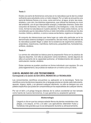 ESPAÑOL
117
Texto 3
Existe una serie de fenómenos comunes en la naturaleza que le dan la unidad
suficiente para estudiarla como un todo integral. Por un lado se encuentra una
serie de factores físicos o no vivos, como son la luz, el agua, el aire, las rocas,
etcétera, y por otro, los distintos organismos, que utilizan los factores no vivos
del ambiente, con el que intercambian energía y materiales diversos. Estos dos
conjuntos de factores, los físicos o abióticos y los biológicos, o sea, los seres
vivos, forman la naturaleza en nuestro planeta. Por todos estos motivos, se ha
considerado que la naturaleza forma un todo indivisible constituido por los dos
mundos: biótico y abiótico, o como a veces se les llama, orgánico e inorgánico.
Al conjunto de interacciones que tiene lugar en cada sitio particular se le ha
denominado sistema ecológico o ecosistema. De ese modo, los estudiosos de
la naturaleza pueden llegar a saber de la existencia de organismos aerobios,
anaerobios, insectívoros, mamíferos, herbívoros, poiquilotermos, homeotermos,
anfibios, etcétera.
Texto 4
La carrera de velocidad es básica para la preparación física en la práctica de
algunos deportes. Con ella se adquieren varios beneficios, siendo algunos de
ellos el aumento de la capacidad pulmonar, el fortalecimiento del corazón, la
estimulación mental, etcétera.
Estas carreras se pueden practicar en forma individual o por equipos. En una
pista reglamentaría, las pruebas se realizan en un tramo curvo y/o recto.
2.60 EL MUNDO DE LOS TECNICISMOS
Corresponde a la sesión de GA 6.90 EL MUNDO DE LA TECNOLOGÍA
Los conocimientos científicos encuentran su aplicación en la tecnología. Tanto los
científicos como los técnicos requieren de un lenguaje preciso en donde cada instrumento,
aparato, órgano, tejido, y en general cualquier elemento, no sólo se designe con una
palabra específica que pueda ser comprendida por los especialistas de cualquier idioma.
Por ser el latín y el griego lenguas clásicas de la cultura occidental se han tomado
como fuente de nuevos tecnicismos, lo que garantiza su aceptación general.
Biotecnología
Llegará un día en que los campos estarán llenos de plantas resistentes a las
plagas, a la sequía, al frío y al calor. Los agricultores obtendrán frutos y
hortalizas más grandes que no se estropearán durante su almacenamiento,
 