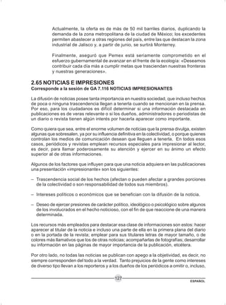 ESPAÑOL
127
Actualmente, la oferta es de más de 50 mil barriles diarios, duplicando la
demanda de la zona metropolitana de la ciudad de México; los excedentes
permiten abastecer a otras regiones del país, entre las que destacan la zona
industrial de Jalisco y, a partir de junio, se surtirá Monterrey.
Finalmente, aseguró que Pemex está seriamente comprometido en el
esfuerzo gubernamental de avanzar en el frente de la ecología: «Deseamos
contribuir cada día más a cumplir metas que trasciendan nuestras fronteras
y nuestras generaciones».
2.65 NOTICIAS E IMPRESIONES
Corresponde a la sesión de GA 7.116 NOTICIAS IMPRESIONANTES
La difusión de noticias posee tanta importancia en nuestra sociedad, que incluso hechos
de poca o ninguna trascendencia llegan a tenerla cuando se mencionan en la prensa.
Por eso, para los ciudadanos es difícil determinar si una información destacada en
publicaciones es de veras relevante o si los dueños, administradores o periodistas de
un diario o revista tienen algún interés por hacerla aparecer como importante.
Como quiera que sea, entre el enorme volumen de noticias que la prensa divulga, existen
algunas que sobresalen, ya por su influencia definitiva en la colectividad, o porque quienes
controlan los medios de comunicación desean que lleguen a tenerla. En todos esos
casos, periódicos y revistas emplean recursos especiales para impresionar al lector,
es decir, para llamar poderosamente su atención y ejercer en su ánimo un efecto
superior al de otras informaciones.
Algunos de los factores que influyen para que una noticia adquiera en las publicaciones
una presentación «impresionante» son los siguientes:
– Trascendencia social de los hechos (afectan o pueden afectar a grandes porciones
de la colectividad o son responsabilidad de todos sus miembros).
– Intereses políticos o económicos que se benefician con la difusión de la noticia.
– Deseo de ejercer presiones de carácter político, ideológico o psicológico sobre algunos
de los involucrados en el hecho noticioso, con el fin de que reaccione de una manera
determinada.
Los recursos más empleados para destacar esa clase de informaciones son estos: hacer
aparecer al titular de la noticia e incluso una parte de ella en la primera plana del diario
o en la portada de la revista; emplear para sus titulares letras de mayor tamaño, o de
colores más llamativos que los de otras noticias; acompañarlas de fotografías; desarrollar
su información en las páginas de mayor importancia de la publicación, etcétera.
Por otro lado, no todas las noticias se publican con apego a la objetividad, es decir, no
siempre corresponden del todo a la verdad. Tanto prejuicios de la gente como intereses
de diverso tipo llevan a los reporteros y a los dueños de los periódicos a omitir o, incluso,
 