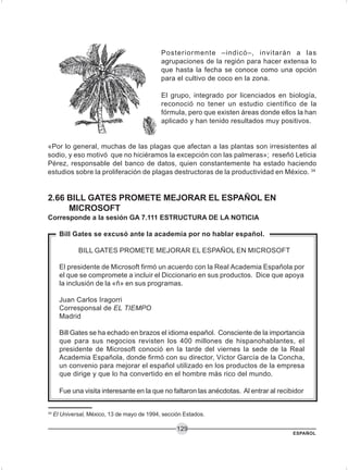 ESPAÑOL
129
Posteriormente –indicó–, invitarán a las
agrupaciones de la región para hacer extensa lo
que hasta la fecha se conoce como una opción
para el cultivo de coco en la zona.
El grupo, integrado por licenciados en biología,
reconoció no tener un estudio científico de la
fórmula, pero que existen áreas donde ellos la han
aplicado y han tenido resultados muy positivos.
«Por lo general, muchas de las plagas que afectan a las plantas son irresistentes al
sodio, y eso motivó que no hiciéramos la excepción con las palmeras»; reseñó Leticia
Pérez, responsable del banco de datos, quien constantemente ha estado haciendo
estudios sobre la proliferación de plagas destructoras de la productividad en México. 34
2.66 BILL GATES PROMETE MEJORAR EL ESPAÑOL EN
MICROSOFT
Corresponde a la sesión GA 7.111 ESTRUCTURA DE LA NOTICIA
Bill Gates se excusó ante la academia por no hablar español.
BILL GATES PROMETE MEJORAR EL ESPAÑOL EN MICROSOFT
El presidente de Microsoft firmó un acuerdo con la Real Academia Española por
el que se compromete a incluir el Diccionario en sus productos. Dice que apoya
la inclusión de la «ñ» en sus programas.
Juan Carlos Iragorri
Corresponsal de EL TIEMPO
Madrid
Bill Gates se ha echado en brazos el idioma español. Consciente de la importancia
que para sus negocios revisten los 400 millones de hispanohablantes, el
presidente de Microsoft conoció en la tarde del viernes la sede de la Real
Academia Española, donde firmó con su director, Víctor García de la Concha,
un convenio para mejorar el español utilizado en los productos de la empresa
que dirige y que lo ha convertido en el hombre más rico del mundo.
Fue una visita interesante en la que no faltaron las anécdotas. Al entrar al recibidor
34
El Universal, México, 13 de mayo de 1994, sección Estados.
 