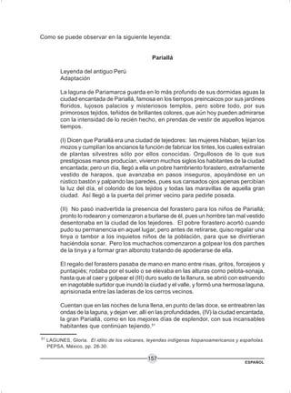 ESPAÑOL
157
Como se puede observar en la siguiente leyenda:
Pariallá
Leyenda del antiguo Perú
Adaptación
La laguna de Pariamarca guarda en lo más profundo de sus dormidas aguas la
ciudad encantada de Pariallá, famosa en los tiempos preincaicos por sus jardines
floridos, lujosos palacios y misteriosos templos, pero sobre todo, por sus
primorosos tejidos, teñidos de brillantes colores, que aún hoy pueden admirarse
con la intensidad de lo recién hecho, en prendas de vestir de aquellos lejanos
tiempos.
(I) Dicen que Pariallá era una ciudad de tejedores: las mujeres hilaban, tejían los
mozos y cumplían los ancianos la función de fabricar los tintes, los cuales extraían
de plantas silvestres sólo por ellos conocidas. Orgullosos de lo que sus
prestigiosas manos producían, vivieron muchos siglos los habitantes de la ciudad
encantada; pero un día, llegó a ella un pobre hambriento forastero, extrañamente
vestido de harapos, que avanzaba en pasos inseguros, apoyándose en un
rústico bastón y palpando las paredes, pues sus cansados ojos apenas percibían
la luz del día, el colorido de los tejidos y todas las maravillas de aquella gran
ciudad. Así llegó a la puerta del primer vecino para pedirle posada.
(II) No pasó inadvertida la presencia del forastero para los niños de Pariallá;
pronto lo rodearon y comenzaron a burlarse de él, pues un hombre tan mal vestido
desentonaba en la ciudad de los tejedores. El pobre forastero acortó cuando
pudo su permanencia en aquel lugar, pero antes de retirarse, quiso regalar una
tinya o tambor a los inquietos niños de la población, para que se divirtieran
haciéndola sonar. Pero los muchachos comenzaron a golpear los dos parches
de la tinya y a formar gran alboroto tratando de apoderarse de ella.
El regalo del forastero pasaba de mano en mano entre risas, gritos, forcejeos y
puntapiés; rodaba por el suelo o se elevaba en las alturas como pelota-sonaja,
hasta que al caer y golpear el (III) duro suelo de la llanura, se abrió con estruendo
en inagotable surtidor que inundó la ciudad y el valle, y formó una hermosa laguna,
aprisionada entre las laderas de los cerros vecinos.
Cuentan que en las noches de luna llena, en punto de las doce, se entreabren las
ondas de la laguna, y dejan ver, allí en las profundidades, (IV) la ciudad encantada,
la gran Pariallá, como en los mejores días de esplendor, con sus incansables
habitantes que continúan tejiendo.51
51
LAGUNES, Gloria. El idilio de los volcanes, leyendas indígenas hispanoamericanos y españolas.
PEPSA, México, pp. 28-30.
 