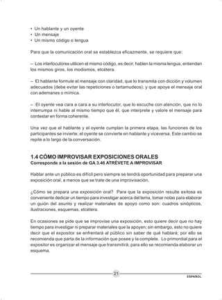 ESPAÑOL
21
• Un hablante y un oyente
• Un mensaje
• Un mismo código o lengua
Para que la comunicación oral se establezca eficazmente, se requiere que:
– Los interlocutores utilicen el mismo código, es decir, hablen la misma lengua, entiendan
los mismos giros, los modismos, etcétera.
– El hablante formule el mensaje con claridad, que lo transmita con dicción y volumen
adecuados (debe evitar las repeticiones o tartamudeos); y que apoye el mensaje oral
con ademanes o mímica.
– El oyente vea cara a cara a su interlocutor, que lo escuche con atención, que no lo
interrumpa ni hable al mismo tiempo que él, que interprete y valore el mensaje para
contestar en forma coherente.
Una vez que el hablante y el oyente cumplan la primera etapa, las funciones de los
participantes se invierte; el oyente se convierte en hablante y viceversa. Este cambio se
repite a lo largo de la conversación.
1.4 CÓMO IMPROVISAR EXPOSICIONES ORALES
Corresponde a la sesión de GA 3.46 ATRÉVETE A IMPROVISAR
Hablar ante un público es difícil pero siempre se tendrá oportunidad para preparar una
exposición oral, a menos que se trate de una improvisación.
¿Cómo se prepara una exposición oral? Para que la exposición resulte exitosa es
conveniente dedicar un tiempo para investigar acerca del tema, tomar notas para elaborar
un guión del asunto y realizar materiales de apoyo como son: cuadros sinópticos,
ilustraciones, esquemas, etcétera.
En ocasiones se pide que se improvise una exposición, esto quiere decir que no hay
tiempo para investigar ni preparar materiales que la apoyen; sin embargo, esto no quiere
decir que el expositor se enfrentará al público sin saber de qué hablará; por ello se
recomienda que parta de la información que posee y la complete. Lo primordial para el
expositor es organizar el mensaje que transmitirá; para ello se recomienda elaborar un
esquema.
 