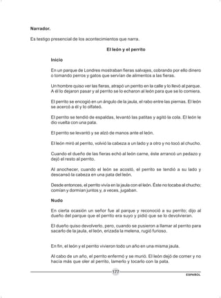 ESPAÑOL
177
Narrador.
Es testigo presencial de los acontecimientos que narra.
El león y el perrito
Inicio
En un parque de Londres mostraban fieras salvajes, cobrando por ello dinero
o tomando perros y gatos que servían de alimentos a las fieras.
Un hombre quiso ver las fieras, atrapó un perrito en la calle y lo llevó al parque.
A él lo dejaron pasar y al perrito se lo echaron al león para que se lo comiera.
El perrito se encogió en un ángulo de la jaula, el rabo entre las piernas. El león
se acercó a él y lo olfateó.
El perrito se tendió de espaldas, levantó las patitas y agitó la cola. El león le
dio vuelta con una pata.
El perrito se levantó y se alzó de manos ante el león.
El león miró al perrito, volvió la cabeza a un lado y a otro y no tocó al chucho.
Cuando el dueño de las fieras echó al león carne, éste arrancó un pedazo y
dejó el resto al perrito.
Al anochecer, cuando el león se acostó, el perrito se tendió a su lado y
descansó la cabeza en una pata del león.
Desde entonces, el perrito vivía en la jaula con el león. Éste no tocaba al chucho;
comían y dormían juntos y, a veces, jugaban.
Nudo
En cierta ocasión un señor fue al parque y reconoció a su perrito; dijo al
dueño del parque que el perrito era suyo y pidió que se lo devolvieran.
El dueño quiso devolverlo, pero, cuando se pusieron a llamar al perrito para
sacarlo de la jaula, el león, erizada la melena, rugió furioso.
En fin, el león y el perrito vivieron todo un año en una misma jaula.
Al cabo de un año, el perrito enfermó y se murió. El león dejó de comer y no
hacía más que oler al perrito, lamerlo y tocarlo con la pata.
 