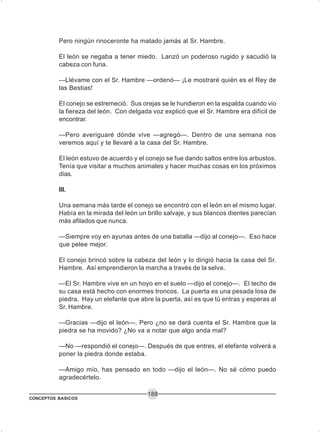 CONCEPTOS BASICOS
188
Pero ningún rinoceronte ha matado jamás al Sr. Hambre.
El león se negaba a tener miedo. Lanzó un poderoso rugido y sacudió la
cabeza con furia.
—Llévame con el Sr. Hambre —ordenó— ¡Le mostraré quién es el Rey de
las Bestias!
El conejo se estremeció. Sus orejas se le hundieron en la espalda cuando vio
la fiereza del león. Con delgada voz explicó que el Sr. Hambre era difícil de
encontrar.
—Pero averiguaré dónde vive —agregó—. Dentro de una semana nos
veremos aquí y te llevaré a la casa del Sr. Hambre.
El león estuvo de acuerdo y el conejo se fue dando saltos entre los arbustos.
Tenía que visitar a muchos animales y hacer muchas cosas en los próximos
días.
III.
Una semana más tarde el conejo se encontró con el león en el mismo lugar.
Había en la mirada del león un brillo salvaje, y sus blancos dientes parecían
más afilados que nunca.
—Siempre voy en ayunas antes de una batalla —dijo al conejo—. Eso hace
que pelee mejor.
El conejo brincó sobre la cabeza del león y lo dirigió hacia la casa del Sr.
Hambre. Así emprendieron la marcha a través de la selva.
—El Sr. Hambre vive en un hoyo en el suelo —dijo el conejo—. El techo de
su casa está hecho con enormes troncos. La puerta es una pesada losa de
piedra. Hay un elefante que abre la puerta, así es que tú entras y esperas al
Sr. Hambre.
—Gracias —dijo el león—. Pero ¿no se dará cuenta el Sr. Hambre que la
piedra se ha movido? ¿No va a notar que algo anda mal?
—No —respondió el conejo—. Después de que entres, el elefante volverá a
poner la piedra donde estaba.
—Amigo mío, has pensado en todo —dijo el león—. No sé cómo puedo
agradecértelo.
 