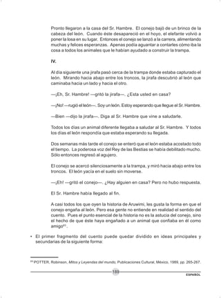 ESPAÑOL
189
Pronto llegaron a la casa del Sr. Hambre. El conejo bajó de un brinco de la
cabeza del león. Cuando éste desapareció en el hoyo, el elefante volvió a
poner la losa en su lugar. Entonces el conejo se lanzó a la carrera, alimentando
muchas y felices esperanzas. Apenas podía aguantar a contarles cómo iba la
cosa a todos los animales que le habían ayudado a construir la trampa.
IV.
Al día siguiente una jirafa pasó cerca de la trampa donde estaba capturado el
león. Mirando hacia abajo entre los troncos, la jirafa descubrió al león que
caminaba hacia un lado y hacia el otro.
—¡Eh, Sr. Hambre! —gritó la jirafa—. ¿Esta usted en casa?
—¡No! —rugió el león—. Soy un león. Estoy esperando que llegue el Sr. Hambre.
—Bien —dijo la jirafa—. Diga al Sr. Hambre que vine a saludarle.
Todos los días un animal diferente llegaba a saludar al Sr. Hambre. Y todos
los días el león respondía que estaba esperando su llegada.
Dos semanas más tarde el conejo se enteró que el león estaba acostado todo
el tiempo. La poderosa voz del Rey de las Bestias se había debilitado mucho.
Sólo entonces regresó al agujero.
El conejo se acercó silenciosamente a la trampa, y miró hacia abajo entre los
troncos. El león yacía en el suelo sin moverse.
—¡Eh! —gritó el conejo—. ¿Hay alguien en casa? Pero no hubo respuesta.
El Sr. Hambre había llegado al fin.
A casi todos los que oyen la historia de Aruwimi, les gusta la forma en que el
conejo engaña al león. Pero esa gente no entiende en realidad el sentido del
cuento. Pues el punto esencial de la historia no es la astucia del conejo, sino
el hecho de que éste haya engañado a un animal que confiaba en él como
amigo63
.
• El primer fragmento del cuento puede quedar dividido en ideas principales y
secundarias de la siguiente forma:
63
POTTER, Robinson, Mitos y Leyendas del mundo, Publicaciones Cultural, México, 1989, pp. 265-267.
 