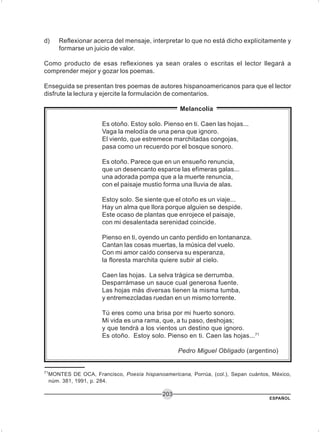 ESPAÑOL
203
d) Reflexionar acerca del mensaje, interpretar lo que no está dicho explícitamente y
formarse un juicio de valor.
Como producto de esas reflexiones ya sean orales o escritas el lector llegará a
comprender mejor y gozar los poemas.
Enseguida se presentan tres poemas de autores hispanoamericanos para que el lector
disfrute la lectura y ejercite la formulación de comentarios.
Melancolía
Es otoño. Estoy solo. Pienso en ti. Caen las hojas...
Vaga la melodía de una pena que ignoro.
El viento, que estremece marchitadas congojas,
pasa como un recuerdo por el bosque sonoro.
Es otoño. Parece que en un ensueño renuncia,
que un desencanto esparce las efímeras galas...
una adorada pompa que a la muerte renuncia,
con el paisaje mustio forma una lluvia de alas.
Estoy solo. Se siente que el otoño es un viaje...
Hay un alma que llora porque alguien se despide.
Este ocaso de plantas que enrojece el paisaje,
con mi desalentada serenidad coincide.
Pienso en ti, oyendo un canto perdido en lontananza.
Cantan las cosas muertas, la música del vuelo.
Con mi amor caído conserva su esperanza,
la floresta marchita quiere subir al cielo.
Caen las hojas. La selva trágica se derrumba.
Desparrámase un sauce cual generosa fuente.
Las hojas más diversas tienen la misma tumba,
y entremezcladas ruedan en un mismo torrente.
Tú eres como una brisa por mi huerto sonoro.
Mi vida es una rama, que, a tu paso, deshojas;
y que tendrá a los vientos un destino que ignoro.
Es otoño. Estoy solo. Pienso en ti. Caen las hojas...71
Pedro Miguel Obligado (argentino)
71
MONTES DE OCA, Francisco, Poesía hispanoamericana, Porrúa, (col.), Sepan cuántos, México,
núm. 381, 1991, p. 284.
 