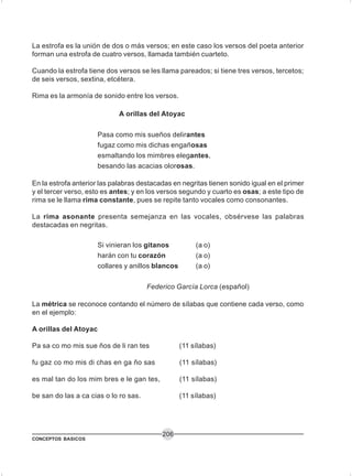 CONCEPTOS BASICOS
206
La estrofa es la unión de dos o más versos; en este caso los versos del poeta anterior
forman una estrofa de cuatro versos, llamada también cuarteto.
Cuando la estrofa tiene dos versos se les llama pareados; si tiene tres versos, tercetos;
de seis versos, sextina, etcétera.
Rima es la armonía de sonido entre los versos.
A orillas del Atoyac
Pasa como mis sueños delirantes
fugaz como mis dichas engañosas
esmaltando los mimbres elegantes,
besando las acacias olorosas.
En la estrofa anterior las palabras destacadas en negritas tienen sonido igual en el primer
y el tercer verso, esto es antes; y en los versos segundo y cuarto es osas; a este tipo de
rima se le llama rima constante, pues se repite tanto vocales como consonantes.
La rima asonante presenta semejanza en las vocales, obsérvese las palabras
destacadas en negritas.
Si vinieran los gitanos (a o)
harán con tu corazón (a o)
collares y anillos blancos (a o)
Federico García Lorca (español)
La métrica se reconoce contando el número de sílabas que contiene cada verso, como
en el ejemplo:
A orillas del Atoyac
Pa sa co mo mis sue ños de li ran tes (11 sílabas)
fu gaz co mo mis di chas en ga ño sas (11 sílabas)
es mal tan do los mim bres e le gan tes, (11 sílabas)
be san do las a ca cias o lo ro sas. (11 sílabas)
 