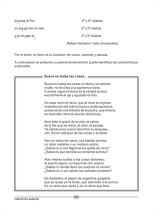 CONCEPTOS BASICOS
208
luceros al Sur, 2ª y 5ª sílabas
*
so bre el mar el cielo, 3ª y 5ª sílabas
*
y en el cielo tú. 3ª y 5ª sílabas
*
Rafael Heliodoro Valle (hondureño).
Por lo tanto, el ritmo es la sucesión de voces, acentos y pausas.
A continuación se presenta un poema donde el lector puede identificar las características
explicadas.
Busca en todas las cosas...
Busca en todas las cosas un alma y un sentido
oculto; no te ciñas a la apariencia vana;
husmea, sigue el rastro de la verdad arcana,
escudriñante el ojo y aguzado el oído.
No seas como el necio, que al mirar la virgínea
imperfección del mármol que la arcilla aprisiona,
queda sordo a la entraña de la piedra, que entona
en recóndito ritmo la canción de la línea.
Ama todo lo grácil de la vida, la calma
de la flor que se mece, el color, el paisaje.
Ya sabrás poco a poco descifrar su lenguaje...
¡Ah, divino coloquio de las cosas y el alma!
Hay en todos los seres una blanda sonrisa,
un dolor inefable o un misterio sobrio.
¿Sabes tú si son lágrimas las gotas de rocío?
¿Sabes tú que secreto va contando la brisa?
Atan hebras sutiles a las cosas distantes;
al acento lejano corresponde otro acento.
¿Sabes tú donde lleva los suspiros el viento?
¿Sabes tú si son almas las estrellas errantes?
No desdeñes al pájaro de argentina garganta
que se queja en la tarde, que salmodia a la aurora.
Es un alma que canta y es un alma que llora...
 