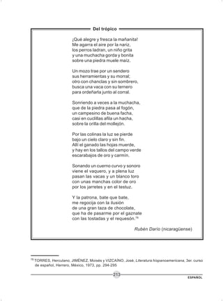 ESPAÑOL
213
Del trópico
¡Qué alegre y fresca la mañanita!
Me agarra el aire por la nariz,
los perros ladran, un niño grita
y una muchacha gorda y bonita
sobre una piedra muele maíz.
Un mozo trae por un sendero
sus herramientas y su morral;
otro con chanclas y sin sombrero,
busca una vaca con su ternero
para ordeñarla junto al corral.
Sonriendo a veces a la muchacha,
que de la piedra pasa al fogón,
un campesino de buena facha,
casi en cuclillas afila un hacha,
sobre la orilla del mollejón.
Por las colinas la luz se pierde
bajo un cielo claro y sin fin.
Allí el ganado las hojas muerde,
y hay en los tallos del campo verde
escarabajos de oro y carmín.
Sonando un cuerno curvo y sonoro
viene el vaquero, y a plena luz
pasan las vacas y un blanco toro
con unas manchas color de oro
por los jarretes y en el testuz.
Y la patrona, bate que bate,
me regocija con la ilusión
de una gran taza de chocolate,
que ha de pasarme por el gaznate
con las tostadas y el requesón.78
Rubén Darío (nicaragüense)
78
TORRES, Herculano, JIMÉNEZ, Moisés y VIZCAÍNO, José, Literatura hispanoamericana, 3er. curso
de español, Herrero, México, 1973, pp. 294-295
 