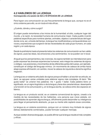 ESPAÑOL
217
4.2 HABLEMOS DE LA LENGUA
Corresponde a la sesión de GA 2.16 EFICACIA DE LA LENGUA
Para lograr una comunicación se usa frecuentemente la lengua que, aunque no es el
único sistema para ello, es sin duda el más eficaz.
¿Cuándo, dónde y cómo surgió?
El origen puede remontarse a los inicios de la humanidad; el sitio, cualquier lugar del
mundo, y la razón, la necesidad humana de comunicarse mejor. Cada pueblo inventó
palabras específicas para nombrar plantas, animales, objetos o características del lugar
donde vivía; así, a través del tiempo, la lengua fue modificándose y enriqueciéndose con
voces y expresiones que surgieron de las necesidades de cada grupo humano, en cada
región y en cada época.
Desde la prehistoria hasta el presente todos los sistemas de comunicación se han valido
de signos, pues las ideas, las emociones y los sentimientos no se pueden ver ni tocar.
Al igual que los pensamientos y las vivencias, los signos también se interrelacionan para
poder expresar las diversas experiencias humanas; esto integra los sistemas de signos
o códigos. Las posiciones y movimientos de las diferentes partes del cuerpo, por ejemplo,
constituyen el código del lenguaje mímico. Un movimiento de cabeza de arriba hacia
abajo expresa afirmación; en cambio, mover la cabeza de izquierda a derecha significa
negación.
La lengua es un sistema articulado de signos porque al hablar o al escribir se articula, es
decir, se agrupan varias unidades para elaborar signos más complejos. Al decir: “Me
gusta bailar” se unieron tres palabras: me + gusta + bailar. Cada palabra tiene un
significado, es un signo lingüístico o de la lengua y tiene dos características: desempeña
una función en la comunicación y, en la lengua escrita, se coloca entre dos espacios en
blanco.
La lengua es un producto social, es un sistema convencional de signos, creado a la
medida de las necesidades de los hablantes; una persona que crece aislada, sin
posibilidades de aprender alguna lengua, difícilmente podrá desarrollar su inteligencia
para llegar al pensamiento abstracto, ya que su mente sólo captará cosas concretas.
La lengua es un sistema económico, porque con un número muy limitado de signos
(letras) debidamente combinados, puede formular cualquier mensaje.
Aunque existen diversos lenguajes, se puede afirmar que la lengua resulta el más completo
y eficaz.
 