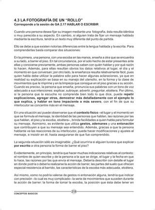 CONCEPTOS BASICOS
218
4.3 LA FOTOGRAFÍA DE UN “ROLLO”
Corresponde a la sesión de GA 2.17 HABLAR O ESCRIBIR
Cuando una persona desea fijar su imagen mediante una fotografía, ésta resulta idéntica
o muy parecida a su aspecto. En cambio, si alguien trata de fijar un mensaje hablado
mediante la escritura, tendría un texto muy diferente del punto de partida.
Ello se debe a que existen notorias diferencias entre la lengua hablada y la escrita. Para
comprenderlas basta comparar dos situaciones:
En la primera, una persona, con una escoba en las manos, enseña a otra que se encuentra
a su lado, a barrer el piso. En tal circunstancia, por el solo hecho de estar presentes ante
ellas y conocerse previamente, ambas personas saben con quién hablan y por qué razón
lo hacen. Además, para ellas resultan obvios los datos relativos al lugar, el día y el
momento en que conversan; por otro lado, la enseñanza resulta relativamente fácil, pues
quien habla debe utilizar la palabra sólo para hacer algunas aclaraciones, ya que en
realidad su explicación se basa en su manejo del utensilio, en la forma y la clase de
movimientos que le imprime y en la limpieza que consigue en el piso gracias a su acción.
Cuando es preciso, la persona que enseña, pronuncia sus palabras con un tono de voz
adecuado a sus intenciones: explicar, subrayar, advertir, preguntar, etcétera. Por último,
si la persona que la escucha no comprende bien todo lo que dice, puede repetir
explicaciones, agregar otras, demostrar más detalladamente con el ejemplo lo
que explica, y hablar en tono impaciente o más severo, con el fin de que su
interlocutor se concentre más en el mensaje.
En una situación así puede observarse que el contexto físico –el lugar y el momento en
que se formula el mensaje, la identidad de las personas que hablan, las razones por las
que hablan, el piso y la escoba, etcétera–, brinda facilidades a quien habla para formular
su mensaje. Asimismo, es evidente que utiliza gestos, ademanes y una entonación
que contribuyen a que su mensaje sea entendido. Además, gracias a que la persona
hablante ve las reacciones de su interlocutor, puede hacer modificaciones y ajustes al
mensaje, e insistir en él, hasta asegurarse de que fue comprendido.
La segunda situación sólo es imaginable: ¿Qué ocurriría si alguien tuviera que explicar
por escrito a otra persona la forma de barrer el piso?
Evidentemente, en principio, tendría que hacer muchas indicaciones relativas al contexto:
el nombre de quien escribe y de la persona a la que se dirige, el lugar y la fecha en que
lo hace, las razones por las que envía el mensaje. Debería describir con detalle el lugar
en donde podría o debería realizarse la acción de barrer, las partes del suelo que ofrecen
especial resistencia al barrido, las características de la escoba más adecuada, etcétera.
Así mismo, como no podría valerse de gestos ni entonación alguna, tendría que indicar
con precisión –lo cual es muy complicado– la serie de movimientos que suceden durante
la acción de barrer: la forma de tomar la escoba, la posición que ésta debe tener en
 