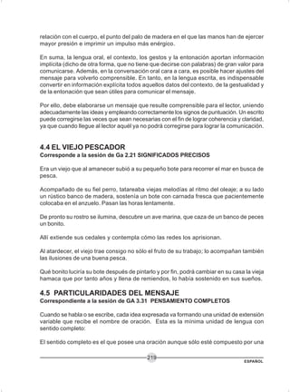 ESPAÑOL
219
relación con el cuerpo, el punto del palo de madera en el que las manos han de ejercer
mayor presión e imprimir un impulso más enérgico.
En suma, la lengua oral, el contexto, los gestos y la entonación aportan información
implícita (dicho de otra forma, que no tiene que decirse con palabras) de gran valor para
comunicarse. Además, en la conversación oral cara a cara, es posible hacer ajustes del
mensaje para volverlo comprensible. En tanto, en la lengua escrita, es indispensable
convertir en información explícita todos aquellos datos del contexto, de la gestualidad y
de la entonación que sean útiles para comunicar el mensaje.
Por ello, debe elaborarse un mensaje que resulte comprensible para el lector, uniendo
adecuadamente las ideas y empleando correctamente los signos de puntuación. Un escrito
puede corregirse las veces que sean necesarias con el fin de lograr coherencia y claridad,
ya que cuando llegue al lector aquél ya no podrá corregirse para lograr la comunicación.
4.4 EL VIEJO PESCADOR
Corresponde a la sesión de Ga 2.21 SIGNIFICADOS PRECISOS
Era un viejo que al amanecer subió a su pequeño bote para recorrer el mar en busca de
pesca.
Acompañado de su fiel perro, tatareaba viejas melodías al ritmo del oleaje; a su lado
un rústico banco de madera, sostenía un bote con carnada fresca que pacientemente
colocaba en el anzuelo. Pasan las horas lentamente.
De pronto su rostro se ilumina, descubre un ave marina, que caza de un banco de peces
un bonito.
Allí extiende sus cedales y contempla cómo las redes los aprisionan.
Al atardecer, el viejo trae consigo no sólo el fruto de su trabajo; lo acompañan también
las ilusiones de una buena pesca.
Qué bonito luciría su bote después de pintarlo y por fin, podrá cambiar en su casa la vieja
hamaca que por tanto años y llena de remiendos, lo había sostenido en sus sueños.
4.5 PARTICULARIDADES DEL MENSAJE
Correspondiente a la sesión de GA 3.31 PENSAMIENTO COMPLETOS
Cuando se habla o se escribe, cada idea expresada va formando una unidad de extensión
variable que recibe el nombre de oración. Esta es la mínima unidad de lengua con
sentido completo:
El sentido completo es el que posee una oración aunque sólo esté compuesto por una
 