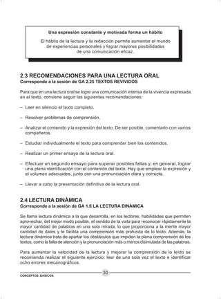 CONCEPTOS BASICOS
30
2.3 RECOMENDACIONES PARA UNA LECTURA ORAL
Corresponde a la sesión de GA 2.25 TEXTOS REVIVIDOS
Para que en una lectura oral se logre una comunicación intensa de la vivencia expresada
en el texto, conviene seguir las siguientes recomendaciones:
– Leer en silencio el texto completo.
– Resolver problemas de comprensión.
– Analizar el contenido y la expresión del texto. De ser posible, comentarlo con varios
compañeros.
– Estudiar individualmente el texto para comprender bien los contenidos.
– Realizar un primer ensayo de la lectura oral.
– Efectuar un segundo ensayo para superar posibles fallas y, en general, lograr
una plena identificación con el contenido del texto. Hay que emplear la expresión y
el volumen adecuados, junto con una pronunciación clara y correcta.
– Llevar a cabo la presentación definitiva de la lectura oral.
2.4 LECTURA DINÁMICA
Corresponde a la sesión de GA 1.6 LA LECTURA DINÁMICA
Se llama lectura dinámica a la que desarrolla, en los lectores, habilidades que permiten
aprovechar, del mejor modo posible, el sentido de la vista para reconocer rápidamente la
mayor cantidad de palabras en una sola mirada, lo que proporciona a la mente mayor
cantidad de datos y le facilita una comprensión más profunda de lo leído. Además, la
lectura dinámica trata de apartar los obstáculos que impiden la plena comprensión de los
textos, como la falta de atención y la pronunciación más o menos disimulada de las palabras.
Para aumentar la velocidad de la lectura y mejorar la comprensión de lo leído se
recomienda realizar el siguiente ejercicio: leer de una sola vez el texto e identificar
ocho errores mecanográficos.
El hábito de la lectura y la redacción permite aumentar el mundo
de experiencias personales y lograr mayores posibilidades
de una comunicación eficaz.
Una expresión constante y motivada forma un hábito
 