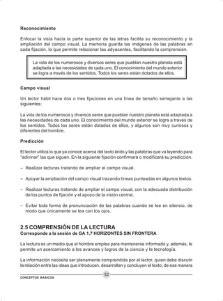 CONCEPTOS BASICOS
32
Reconocimiento
Enfocar la vista hacia la parte superior de las letras facilita su reconocimiento y la
ampliación del campo visual. La memoria guarda las imágenes de las palabras en
cada fijación, lo que permite relacionar las adyacentes, facilitando la comprensión.
La vida de los numerosos y diversos seres que pueblan nuestro planeta está
adaptada a las necesidades de cada uno. El conocimiento del mundo exterior
se logra a través de los sentidos. Todos los seres están dotados de ellos.
Campo visual
Un lector hábil hace dos o tres fijaciones en una línea de tamaño semejante a las
siguientes:
La vida de los numerosos y diversos seres que pueblan nuestro planeta está adaptada a
las necesidades de cada uno. El conocimiento del mundo exterior se logra a través de
los sentidos. Todos los seres están dotados de ellos, y algunos son muy curiosos y
diferentes del hombre.
Predicción
El lector utiliza lo que ya conoce acerca del texto leído y las palabras que va leyendo para
“adivinar” las que siguen. En la siguiente fijación confirmará o modificará su predicción.
– Realizar lecturas tratando de ampliar el campo visual.
– Apoyar la ampliación del campo visual trazando líneas punteadas en algunos textos.
– Realizar lecturas tratando de ampliar el campo visual, con la adecuada distribución
de los puntos de fijación y el apoyo de la visión central.
– Evitar toda forma de pronunciación de las palabras cuando se lee en silencio, de
modo que únicamente se lea con los ojos.
2.5 COMPRENSIÓN DE LA LECTURA
Corresponde a la sesión de GA 1.7 HORIZONTES SIN FRONTERA
La lectura es un medio que el hombre emplea para mantenerse informado y, además, le
permite un acercamiento a los avances y logros de la ciencia y la tecnología.
La información necesita ser plenamente comprendida por el lector, quien debe discutir
la relación entre las ideas que introducen, desarrollan y concluyen el texto; de esa manera
 