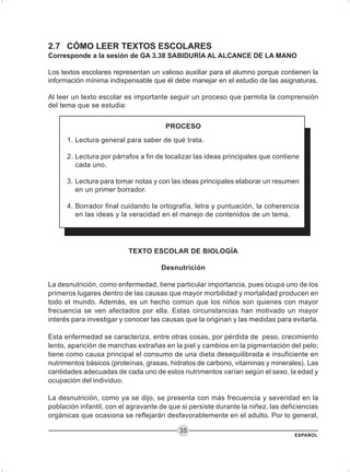 ESPAÑOL
35
2.7 CÓMO LEER TEXTOS ESCOLARES
Corresponde a la sesión de GA 3.38 SABIDURÍA AL ALCANCE DE LA MANO
Los textos escolares representan un valioso auxiliar para el alumno porque contienen la
información mínima indispensable que él debe manejar en el estudio de las asignaturas.
Al leer un texto escolar es importante seguir un proceso que permita la comprensión
del tema que se estudia:
TEXTO ESCOLAR DE BIOLOGÍA
Desnutrición
La desnutrición, como enfermedad, tiene particular importancia, pues ocupa uno de los
primeros lugares dentro de las causas que mayor morbilidad y mortalidad producen en
todo el mundo. Además, es un hecho común que los niños son quienes con mayor
frecuencia se ven afectados por ella. Estas circunstancias han motivado un mayor
interés para investigar y conocer las causas que la originan y las medidas para evitarla.
Esta enfermedad se caracteriza, entre otras cosas, por pérdida de peso, crecimiento
lento, aparición de manchas extrañas en la piel y cambios en la pigmentación del pelo;
tiene como causa principal el consumo de una dieta desequilibrada e insuficiente en
nutrimentos básicos (proteínas, grasas, hidratos de carbono, vitaminas y minerales). Las
cantidades adecuadas de cada uno de estos nutrimentos varían según el sexo, la edad y
ocupación del individuo.
La desnutrición, como ya se dijo, se presenta con más frecuencia y severidad en la
población infantil, con el agravante de que si persiste durante la niñez, las deficiencias
orgánicas que ocasiona se reflejarán desfavorablemente en el adulto. Por lo general,
1. Lectura general para saber de qué trata.
2. Lectura por párrafos a fin de localizar las ideas principales que contiene
cada uno.
3. Lectura para tomar notas y con las ideas principales elaborar un resumen
en un primer borrador.
4. Borrador final cuidando la ortografía, letra y puntuación, la coherencia
en las ideas y la veracidad en el manejo de contenidos de un tema.
PROCESO
 