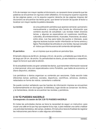 ESPAÑOL
39
A fin de manejar con mayor rapidez el diccionario, es necesario tener presente que las
palabras se encuentran en riguroso orden alfabético. En la esquina superior izquierda
de las páginas pares y en la esquina superior derecha de las páginas impares del
diccionario se encuentran las letras guías, que tienen la función de ayudar al lector a
localizar con mayor rapidez la palabra deseada.
La revista es una publicación periódica que aparece semanal, quincenal o
mensualmente y constituye otra fuente de información que
contiene asuntos de actualidad. Las revistas tratan diversos
temas, y algunas se especializan en cuestiones científicas,
culturales, de entretenimiento, musicales, financieras, de salud,
entre otras. Las hay para todos los gustos e intereses, pues
algunos lectores buscan recibir información en forma amena y
ligera. Para localizar las artículos en una revista, hay que consultar
el índice que informa acerca del contenido del ejemplar.
El periódico es un impreso que se publica en periodos fijos.
El tamaño clásico es de 60 cm. de largo x 43 cm. de ancho; y el tabloide que mide 40 cm.
de largo por 28 cm. de ancho. Su periodicidad es diaria, ya sea matutino o vespertino,
según la hora en que sale la edición.
En la actualidad existe una gran variedad de diarios, que transmiten información nacional
e internacional; otros son especializados como Portafolio, que habla de economía, el
Diario Deportivo, etcétera.
Los periódicos o diarios organizan su contenido por secciones. Cada sección trata
diferentes temas: políticos, sociales, deportivos, científicos, artísticos, etcétera,
redactados en forma de noticia, comentario o editorial.
Se puede concluir señalando que las fuentes de información impresa se encuentran
fundamentalmente en dos lugares: la biblioteca, lugar donde se conservan los libros,
y la hemeroteca, donde se encuentran las revistas y periódicos.
2.10 TÚ PUEDES HACERLO
Corresponde a la sesión de GA 3.29 TÚ PUEDES HACERLO
En todas las actividades diarias se tiene la necesidad de seguir un instructivo: para
cruzar una calle en la que hay que esperar la luz roja, o para redactar una carta o realizar
una actividad doméstica, del campo, etcétera. El instructivo tiene la finalidad de registrar
las indicaciones para llevar a cabo algunas actividades.
 