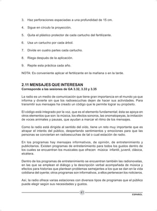 ESPAÑOL
41
3. Haz perforaciones espaciadas a una profundidad de 15 cm.
4. Sigue en círculo la proyección.
5. Quita el plástico protector de cada cartucho del fertilizante.
6. Usa un cartucho por cada árbol.
7. Divide en cuatro partes cada cartucho.
8. Riega después de la aplicación.
9. Repite esta práctica cada año.
NOTA: Es conveniente aplicar el fertilizante en la mañana o en la tarde.
2.11 MENSAJES QUE INTERESAN
Corresponde a las sesiones de GA 3.32, 3.33 y 3.35
La radio es un medio de comunicación que tiene gran importancia en el mundo ya que
informa y divierte sin que los radioescuchas dejen de hacer sus actividades. Para
transmitir sus mensajes ha creado un código que le permite lograr su propósito.
El código está integrado por la voz, que es el elemento fundamental; ésta se apoya en
otros elementos que son: la música, los efectos sonoros, las onomatopeyas, la imitación
de voces animales y pausas, que ayudan a marcar el ritmo de los mensajes.
Como la radio está dirigida al sentido del oído, tiene un reto muy importante que es
atrapar el interés del público, despertando sentimientos y emociones para que las
personas se conviertan en radioescuchas de tal o cual estación de radio.
En los programas hay mensajes informativos, de opinión, de entretenimiento y
publicitarios. Existen programas de entretenimiento para todos los gustos dentro de
los cuales se encuentran los musicales que ofrecen música infantil, juvenil, clásica,
etcétera.
Dentro de los programas de entretenimiento se encuentran también las radionovelas,
en las que se emplean el diálogo y la descripción verbal acompañada de música y
efectos para historias que plantean problemas semejantes a los que se dan en la vida
cotidiana del oyente; otros programas son informativos, a ellos pertenecen los noticieros.
Así, la radio ofrece varias estaciones con diversos tipos de programas que el público
puede elegir según sus necesidades y gustos.
 