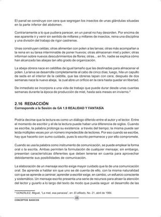 CONCEPTOS BASICOS
46
El panal se construye con cera que segregan los insectos de unas glándulas situadas
en la parte inferior del abdomen.
Contrariamente a lo que pudiera parecer, en un panal no hay desorden. Por encima de
ese aparente ir y venir sin sentido de millares y millares de insectos, reina una disciplina
y una división del trabajo de rigor castrense.
Unas construyen celdas; otras alimentan con polen a las larvas; otras más acompañan a
la reina en su tarea interminable de poner huevos; otras almacenan miel y polen; otras
informan sobre nuevos descubrimientos de flores; otras... en fin, nadie se explica cómo
han alcanzado las abejas tan alto grado de organización.
La abeja obrera nace en celdillas de igual tamaño que las destinadas para almacenar el
polen. La larva se desarrolla completamente al cabo de cinco días; luego, hila un capullo
de seda en el interior de la celdilla, que las obreras tapan con cera; después de dos
semanas nace la nueva abeja, la cual abre un orificio en la cera hasta quedar en libertad.
De inmediato se incorpora a una vida de trabajo que puede durar desde unas cuantas
semanas durante la época de producción de miel, hasta seis meses en invierno.6
2.16 REDACCIÓN
Corresponde a la Sesión de GA 1.9 REALIDAD Y FANTASÍA
Podría decirse que la lectura es como un diálogo diferido entre el autor y el lector. Entre
el momento de escribir y el de la lectura puede haber una diferencia de siglos. Cuando
se escribe, la palabra prolonga su existencia a través del tiempo; la misma puede ser
leída múltiples veces por un número impredecible de lectores. Por eso cuando se escribe,
hay que hacerlo con sumo cuidado, pues lo escrito permanece y por ello compromete.
Cuando se usa la palabra como instrumento de comunicación, se puede emplear la forma
oral o la escrita. Ambas permiten la formulación de cualquier mensaje; sin embargo,
presentan características diferentes que deben tenerse en cuenta para aprovechar
debidamente sus posibilidades de comunicación.
La elaboración de un mensaje escrito exige mayor cuidado que la de una comunicación
oral. Se aprende a hablar sin que uno se dé cuenta de ello, con la misma naturalidad
con que se aprende a caminar; aprender a escribir exige, en cambio, un esfuerzo consciente
y sistemático. Un mensaje escrito presenta una serie de recursos para atraer la atención
del lector y guiarlo a lo largo del texto de modo que pueda seguir el desarrollo de las
6
GONZÁLEZ, Miguel, “La miel, esa panacea”, en: El afiliado, No. 21, abril de 1984.
 