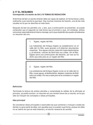 ESPAÑOL
49
2.17 EL RESUMEN
Corresponde a la sesión de GA 2.19 TEMAS DE REDACCIÓN
Al terminar de leer un escrito el lector debe ser capaz de explicar, en forma breve y clara,
oralmente o por escrito lo que leyó. Hay muchas maneras de hacerlo, una de las más
usuales es la que se describe en este texto:
Después de leer los párrafos uno y dos, que a continuación se presentan, se puede
comprobar que el segundo es más breve que el primero y que, sin embargo, ambos
comunican esencialmente el mismo mensaje, por lo que el párrafo dos puede considerarse
un resumen del uno.
Definición
Terminada la lectura de ambos párrafos y comprobada la validez de lo afirmado al
principio, se podrá concluir: un resumen es una versión breve de un escrito, en la que
sólo se incluyen los conceptos o ideas principales.
Idea principal
Se consideran ideas principales o esenciales las que contienen o incluyen a todas las
demás o a gran parte de ellas; son aquellas que no pueden suprimirse, porque sin ellas
no se sabría de qué se está tratando y el escrito carecería de sentido.
2. Egipto, regalo del Nilo
Los pobladores del Antiguo Egipto vivían en el valle del río
Nilo, cuyas aguas, al desbordarse, dejaban cubiertas de fértil
lodo sus orillas. Por eso a este país se le considera un regalo
del Nilo.
1. Egipto, regalo del Nilo
Los habitantes del Antiguo Egipto se establecieron en el
valle del río Nilo, pues gracias a él obtenían abundantes
cosechas. Sus aguas crecían cada año hasta desbordarse
y, al retirarse, cubrían de fértil lodo sus orillas. Sin el Nilo,
Egipto sería una continuación del desierto, por eso se ha
dicho que este país es un regalo del Nilo.
 