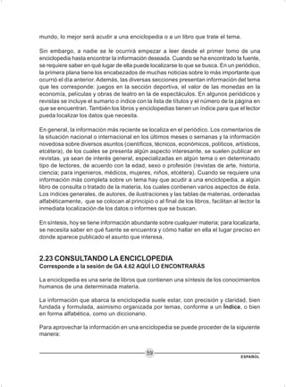 ESPAÑOL
59
mundo, lo mejor será acudir a una enciclopedia o a un libro que trate el tema.
Sin embargo, a nadie se le ocurrirá empezar a leer desde el primer tomo de una
enciclopedia hasta encontrar la información deseada. Cuando se ha encontrado la fuente,
se requiere saber en qué lugar de ella puede localizarse lo que se busca. En un periódico,
la primera plana tiene los encabezados de muchas noticias sobre lo más importante que
ocurrió el día anterior. Además, las diversas secciones presentan información del tema
que les corresponde: juegos en la sección deportiva, el valor de las monedas en la
economía, películas y obras de teatro en la de espectáculos. En algunos periódicos y
revistas se incluye el sumario o índice con la lista de títulos y el número de la página en
que se encuentran. También los libros y enciclopedias tienen un índice para que el lector
pueda localizar los datos que necesita.
En general, la información más reciente se localiza en el periódico. Los comentarios de
la situación nacional o internacional en los últimos meses o semanas y la información
novedosa sobre diversos asuntos (científicos, técnicos, económicos, políticos, artísticos,
etcétera), de los cuales se presenta algún aspecto interesante, se suelen publicar en
revistas, ya sean de interés general, especializadas en algún tema o en determinado
tipo de lectores, de acuerdo con la edad, sexo o profesión (revistas de arte, historia,
ciencia; para ingenieros, médicos, mujeres, niños, etcétera). Cuando se requiere una
información más completa sobre un tema hay que acudir a una enciclopedia, a algún
libro de consulta o tratado de la materia, los cuales contienen varios aspectos de ésta.
Los índices generales, de autores, de ilustraciones y las tablas de materias, ordenadas
alfabéticamente, que se colocan al principio o al final de los libros, facilitan al lector la
inmediata localización de los datos o informes que se buscan.
En síntesis, hoy se tiene información abundante sobre cualquier materia; para localizarla,
se necesita saber en qué fuente se encuentra y cómo hallar en ella el lugar preciso en
donde aparece publicado el asunto que interesa.
2.23 CONSULTANDO LA ENCICLOPEDIA
Corresponde a la sesión de GA 4.62 AQUÍ LO ENCONTRARÁS
La enciclopedia es una serie de libros que contienen una síntesis de los conocimientos
humanos de una determinada materia.
La información que abarca la enciclopedia suele estar, con precisión y claridad, bien
fundada y formulada, asimismo organizada por temas, conforme a un Índice, o bien
en forma alfabética, como un diccionario.
Para aprovechar la información en una enciclopedia se puede proceder de la siguiente
manera:
 