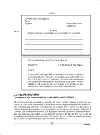 ESPAÑOL
61
20 cm.
Nombre de la enciclopedia
Tomo
Páginas Nombre del tema
Subtemas
Cuerpo
(ideas principales localizadas y conformadas en un texto)
ENCICLOPEDIA AUTODIDACTA OCÉANO
TOMO VIII LA SOCIEDAD COLONIAL
p. 2018
A principios del siglo XIX, la sociedad de Nueva Granada
prometía profundos cambios, menos los que estaban al frente
del control del comercio ultramarino. La aristocracia anhelaba
una situación que favoreciera el comercio y las clases medias
estaban imbuidas de los principios democráticos que
sustentaron la independencia de los Estados Unidos.
14 cm.
2.24 EL PERIODISMO
Corresponde a la sesión de GA 3.43 UNA NOTICIA IMPORTANTE
El periodismo es la actividad o profesión de quien publica noticias y opiniones por
medio de radio, cine, televisión y prensa. Esta última comprende periódicos y revistas.
Los impresos que aparecen todos los días se conocen con el nombre de periódicos o
diarios, los que se presentan en hojas sueltas, agrupadas en secciones y dobladas a
la mitad. Las revistas son aquellas que aparecen semanal, quincenal o mensualmente,
con sus páginas engrapadas y en un tamaño no mayor de 23 x 30 cm. Por medio de
las publicaciones los lectores reciben información de los hechos de interés general y
de las diversas opiniones que acerca de ellos se formulan.
 