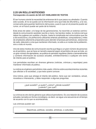 ESPAÑOL
65
2.25 UN ROLLO NOTICIOSO
Corresponde a la sesión de GA 4.61 HABLANDO DE TEXTOS
El ser humano siente la necesidad de enterarse de lo que pasa a su alrededor. Cuando
esto sucede, él no se queda con la información sino que trata de difundirla y, a la vez,
conservarla para guardar testimonio del suceso, pues lo que en el presente puede ser
rumor, en el futuro puede ser parte de la historia.
Esta ansia de saber, a lo largo de las generaciones, ha recorrido un extenso camino:
desde la comunicación epistolar escrita a mano, los bandos reales, la noticia oral que
daban los juglares por pueblos y feudos, hasta la complicada red comunicativa que día
a día evoluciona y se perfecciona utilizando antenas parabólicas, computadoras y miles
de empleados altamente preparados para atender empresas periodísticas, estaciones
de radio, televisión o cine que mantienen informado, no sólo a un núcleo de la población,
sino a todo el mundo.
Uno de estos medios de comunicación escrita que llega a un gran número de personas
es el periódico, que se hace en tamaño especial según el periódico de que se trate, en
un gran número de ejemplares, se publica en periodos regulares (diaria o semanalmente)
y contiene información de sucesos actuales, entretenimientos o cualquier otro tema
de interés para el público.
Los periodistas escriben en diversos géneros (noticias, crónicas y reportajes) para
mantener informado al público.
La noticia es el género periodístico más usado; informa sobre acontecimientos recientes
que afectan a la sociedad, y que ésta quiere conocer.
Una noticia, para que atraiga el interés del público, tiene que ser verdadera, actual,
novedosa e interesante, y debe responder a algunas preguntas:
¿qué sucedió? ¿a quién? ¿cómo? ¿dónde sucedió?
¿cuándo? ¿por qué?
La crónica es otro de los géneros que utiliza el periodismo. Es una relación de sucesos
actuales narrados en forma cronológica, es decir, se sigue una secuencia en el tiempo
de acuerdo con lo que va aconteciendo.
Las crónicas pueden ser:
Deportivas, políticas, sociales, artísticas, o culturales.
 