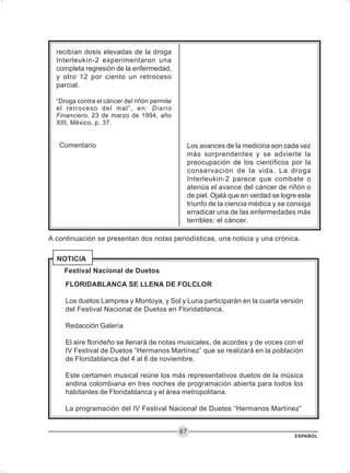 ESPAÑOL
67
Comentario
recibían dosis elevadas de la droga
Interleukin-2 experimentaron una
completa regresión de la enfermedad,
y otro 12 por ciento un retroceso
parcial.
“Droga contra el cáncer del riñón permite
el retroceso del mal”, en: Diario
Financiero, 23 de marzo de 1994, año
XIII, México, p. 37.
Los avances de la medicina son cada vez
más sorprendentes y se advierte la
preocupación de los científicos por la
conservación de la vida. La droga
Interleukin-2 parece que combate o
atenúa el avance del cáncer de riñón o
de piel. Ojalá que en verdad se logre este
triunfo de la ciencia médica y se consiga
erradicar una de las enfermedades más
terribles: el cáncer.
A continuación se presentan dos notas periodísticas, una noticia y una crónica.
FLORIDABLANCA SE LLENA DE FOLCLOR
Los duetos Lamprea y Montoya, y Sol y Luna participarán en la cuarta versión
del Festival Nacional de Duetos en Floridablanca.
Redacción Galería
El aire florideño se llenará de notas musicales, de acordes y de voces con el
IV Festival de Duetos “Hermanos Martínez” que se realizará en la población
de Floridablanca del 4 al 6 de noviembre.
Este certamen musical reúne los más representativos duetos de la música
andina colombiana en tres noches de programación abierta para todos los
habitantes de Floridablanca y el área metropolitana.
La programación del IV Festival Nacional de Duetos “Hermanos Martínez”
Festival Nacional de Duetos
NOTICIA
 