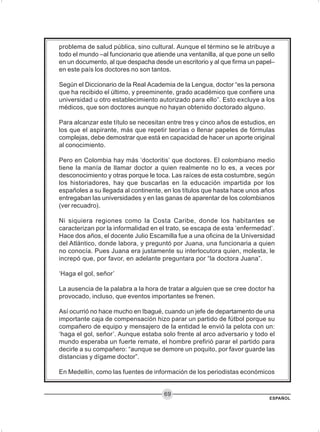 ESPAÑOL
69
problema de salud pública, sino cultural. Aunque el término se le atribuye a
todo el mundo –al funcionario que atiende una ventanilla, al que pone un sello
en un documento, al que despacha desde un escritorio y al que firma un papel–
en este país los doctores no son tantos.
Según el Diccionario de la Real Academia de la Lengua, doctor “es la persona
que ha recibido el último, y preeminente, grado académico que confiere una
universidad u otro establecimiento autorizado para ello”. Esto excluye a los
médicos, que son doctores aunque no hayan obtenido doctorado alguno.
Para alcanzar este título se necesitan entre tres y cinco años de estudios, en
los que el aspirante, más que repetir teorías o llenar papeles de fórmulas
complejas, debe demostrar que está en capacidad de hacer un aporte original
al conocimiento.
Pero en Colombia hay más ‘doctoritis’ que doctores. El colombiano medio
tiene la manía de llamar doctor a quien realmente no lo es, a veces por
desconocimiento y otras porque le toca. Las raíces de esta costumbre, según
los historiadores, hay que buscarlas en la educación impartida por los
españoles a su llegada al continente, en los títulos que hasta hace unos años
entregaban las universidades y en las ganas de aparentar de los colombianos
(ver recuadro).
Ni siquiera regiones como la Costa Caribe, donde los habitantes se
caracterizan por la informalidad en el trato, se escapa de esta ‘enfermedad’.
Hace dos años, el docente Julio Escamilla fue a una oficina de la Universidad
del Atlántico, donde labora, y preguntó por Juana, una funcionaria a quien
no conocía. Pues Juana era justamente su interlocutora quien, molesta, le
increpó que, por favor, en adelante preguntara por “la doctora Juana”.
‘Haga el gol, señor’
La ausencia de la palabra a la hora de tratar a alguien que se cree doctor ha
provocado, incluso, que eventos importantes se frenen.
Así ocurrió no hace mucho en Ibagué, cuando un jefe de departamento de una
importante caja de compensación hizo parar un partido de fútbol porque su
compañero de equipo y mensajero de la entidad le envió la pelota con un:
‘haga el gol, señor’. Aunque estaba solo frente al arco adversario y todo el
mundo esperaba un fuerte remate, el hombre prefirió parar el partido para
decirle a su compañero: “aunque se demore un poquito, por favor guarde las
distancias y dígame doctor”.
En Medellín, como las fuentes de información de los periodistas económicos
 