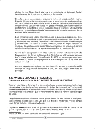 CONCEPTOS BASICOS
76
al nivel del mar. No es de extrañar que el presidente Carlos Salinas de Gortari
la califique de “la ciudad más contaminada del mundo”.
El anillo de picos volcánicos que circunda la metrópolis encajona el aire nocivo.
Durante el invierno, las inversiones térmicas le ponen además una tapa encima:
una capa superior de aire caliente atrapa el aire frío, contaminado, que circula
cerca del suelo. La luz solar “cuece” los gases atrapados, convirtiéndolos en un
contaminante secundario: el ozono, que puede dañar la vegetación y los pulmones
humanos. “Inmundicia aprisionada” es como describe el escritor mexicano Carlos
Fuentes a ese pardo sudario.
Esta atmósfera sucia origina inflamaciones de la garganta, escozor en los ojos,
trastornos respiratorios y otros problemas de salud que aquejan a los capitalinos
y, sobre todo, a los ancianos y a los niños. En el Instituto Nacional de Perinatología
y en el Hospital General de la Ciudad de México, cerca del 70 por ciento de un
muestreo de recién nacidos, presentó concentraciones de plomo en la sangre
suficientemente elevadas para provocar anomalías en su desarrollo.
“Casi a diario se registran ahora altos niveles de ozono”, se lamenta Humberto
Bravo Álvarez, del Centro de Ciencias de la Atmósfera, de la Universidad Nacional
Autónoma de México, en el Distrito Federal. En 1989, las escuelas permanecieron
cerradas todo enero, con el propósito de abatir la exposición de los niños a la
infición invernal
Algunos expertos pronostican que una inversión térmica prolongada podría
originar un smog mortal, semejante al que, en 1952, segó 4 000 vidas en
Londres15
.
2.30 AVIONES GRANDES Y PEQUEÑOS
Corresponde a la sesión de GA 4.57 AVIONES GRANDES Y PEQUEÑOS
Hacer un recorrido por el mundo de la aeronáutica lleva a recordar que, desde los tiempos
más remotos, el hombre ha soñado con volar. En el siglo XVI, Leonardo da Vinci proyectó
una máquina voladora (fue él también quien inventó el paracaídas). Pero transcurrieron
casi trescientos años antes de que se hallara la forma de que el hombre se elevara por
los aires.
Las primeras máquinas voladoras fueron globos llenos de aire caliente o hidrógeno,
que es menos pesado que el aire. Los globos y dirigibles modernos, vuelan porque
están llenos de helio, otro gas muy ligero.
La primera aeronave que pudo ser guiada sin importar la dirección del viento fue un
globo pequeño, con motor eléctrico, llamado La France. Voló en 1884.
15
WESLEY, Marx, “Se acerca la hora cero”, en: Selecciones de Reader’s Digest.
 