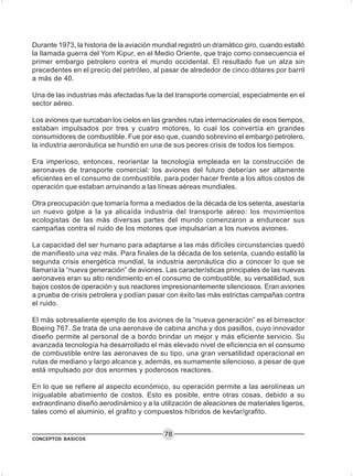 CONCEPTOS BASICOS
78
Durante 1973, la historia de la aviación mundial registró un dramático giro, cuando estalló
la llamada guerra del Yom Kipur, en el Medio Oriente, que trajo como consecuencia el
primer embargo petrolero contra el mundo occidental. El resultado fue un alza sin
precedentes en el precio del petróleo, al pasar de alrededor de cinco dólares por barril
a más de 40.
Una de las industrias más afectadas fue la del transporte comercial, especialmente en el
sector aéreo.
Los aviones que surcaban los cielos en las grandes rutas internacionales de esos tiempos,
estaban impulsados por tres y cuatro motores, lo cual los convertía en grandes
consumidores de combustible. Fue por eso que, cuando sobrevino el embargo petrolero,
la industria aeronáutica se hundió en una de sus peores crisis de todos los tiempos.
Era imperioso, entonces, reorientar la tecnología empleada en la construcción de
aeronaves de transporte comercial: los aviones del futuro deberían ser altamente
eficientes en el consumo de combustible, para poder hacer frente a los altos costos de
operación que estaban arruinando a las líneas aéreas mundiales.
Otra preocupación que tomaría forma a mediados de la década de los setenta, asestaría
un nuevo golpe a la ya alicaída industria del transporte aéreo: los movimientos
ecologistas de las más diversas partes del mundo comenzaron a endurecer sus
campañas contra el ruido de los motores que impulsarían a los nuevos aviones.
La capacidad del ser humano para adaptarse a las más difíciles circunstancias quedó
de manifiesto una vez más. Para finales de la década de los setenta, cuando estalló la
segunda crisis energética mundial, la industria aeronáutica dio a conocer lo que se
llamaría la “nueva generación” de aviones. Las características principales de las nuevas
aeronaves eran su alto rendimiento en el consumo de combustible, su versatilidad, sus
bajos costos de operación y sus reactores impresionantemente silenciosos. Eran aviones
a prueba de crisis petrolera y podían pasar con éxito las más estrictas campañas contra
el ruido.
El más sobresaliente ejemplo de los aviones de la “nueva generación” es el birreactor
Boeing 767. Se trata de una aeronave de cabina ancha y dos pasillos, cuyo innovador
diseño permite al personal de a bordo brindar un mejor y más eficiente servicio. Su
avanzada tecnología ha desarrollado el más elevado nivel de eficiencia en el consumo
de combustible entre las aeronaves de su tipo, una gran versatilidad operacional en
rutas de mediano y largo alcance y, además, es sumamente silencioso, a pesar de que
está impulsado por dos enormes y poderosos reactores.
En lo que se refiere al aspecto económico, su operación permite a las aerolíneas un
inigualable abatimiento de costos. Esto es posible, entre otras cosas, debido a su
extraordinario diseño aerodinámico y a la utilización de aleaciones de materiales ligeros,
tales como el aluminio, el grafito y compuestos híbridos de kevlar/grafito.
 