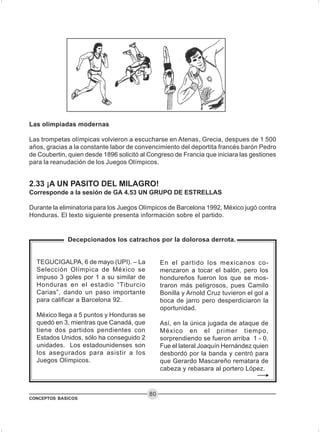 CONCEPTOS BASICOS
80
2.33 ¡A UN PASITO DEL MILAGRO!
Corresponde a la sesión de GA 4.53 UN GRUPO DE ESTRELLAS
Durante la eliminatoria para los Juegos Olímpicos de Barcelona 1992, México jugó contra
Honduras. El texto siguiente presenta información sobre el partido.
Las olimpiadas modernas
Las trompetas olímpicas volvieron a escucharse en Atenas, Grecia, despues de 1 500
años, gracias a la constante labor de convencimiento del deportita francés barón Pedro
de Coubertin, quien desde 1896 solicitó al Congreso de Francia que iniciara las gestiones
para la reanudación de los Juegos Olímpicos.
Decepcionados los catrachos por la dolorosa derrota.
TEGUCIGALPA, 6 de mayo (UPI). – La
Selección Olímpica de México se
impuso 3 goles por 1 a su similar de
Honduras en el estadio “Tiburcio
Carias”, dando un paso importante
para calificar a Barcelona 92.
México llega a 5 puntos y Honduras se
quedó en 3, mientras que Canadá, que
tiene dos partidos pendientes con
Estados Unidos, sólo ha conseguido 2
unidades. Los estadounidenses son
los asegurados para asistir a los
Juegos Olímpicos.
En el partido los mexicanos co-
menzaron a tocar el balón, pero los
hondureños fueron los que se mos-
traron más peligrosos, pues Camilo
Bonilla y Arnold Cruz tuvieron el gol a
boca de jarro pero desperdiciaron la
oportunidad.
Así, en la única jugada de ataque de
México en el primer tiempo,
sorprendiendo se fueron arriba 1 - 0.
Fue el lateral Joaquín Hernández quien
desbordó por la banda y centró para
que Gerardo Mascareño rematara de
cabeza y rebasara al portero López.
 