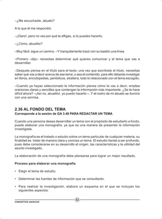 CONCEPTOS BASICOS
82
–¿Me escuchaste, abuelo?
A lo que él me respondió:
–¡Claro!, pero no veo por qué te afliges, si tú puedes hacerlo.
–¿Cómo, abuelito?
–Muy fácil, sigue un camino. –Y tranquilamente trazó con su bastón una línea.
–Primero –dijo– necesitas determinar qué quieres comunicar y el tema que vas a
desarrollar.
–Después piensa en el título para el texto; una vez que escribiste el título, necesitas
saber qué vas a decir acerca de ese tema, o sea el contenido; para ello deberás investigar
en libros, enciclopedias, periódicos, etcétera, todo lo relacionado con el tema escogido.
–Cuando ya hayas seleccionado la información piensa cómo la vas a decir, emplea
oraciones claras y sencillas que contengan la información más importante. ¿Se te hace
difícil ahora? –¡Así no, abuelito!, yo puedo hacerlo –. Y el rostro de mi abuelo se iluminó
con una sonrisa.
2.36 AL FONDO DEL TEMA
Corresponde a la sesión de GA 3.48 PARA REDACTAR UN TEMA
Cuando una persona desea desarrollar un tema con el propósito de estudiarlo a fondo,
puede elaborar una monografía, ya que es una manera de presentar la información
investigada.
La monografía es el tratado o estudio sobre un tema particular de cualquier materia; su
finalidad es tratar de manera clara y concisa un tema. El estudio tiende a ser profundo,
pues debe considerarse en su desarrollo el origen, las características y la utilidad del
asunto investigado.
La elaboración de una monografía debe planearse para lograr un mejor resultado.
Proceso para elaborar una monografía
• Elegir el tema de estudio.
• Determinar las fuentes de información que se consultarán.
• Para realizar la investigación, elabora un esquema en el que se incluyan los
siguientes aspectos:
 