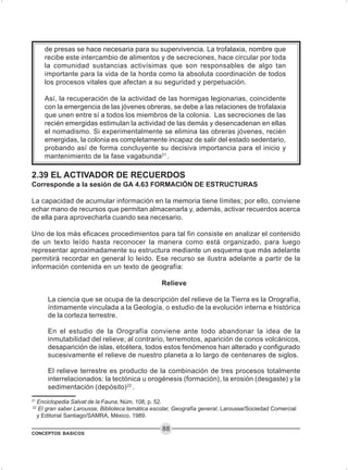 CONCEPTOS BASICOS
88
de presas se hace necesaria para su supervivencia. La trofalaxia, nombre que
recibe este intercambio de alimentos y de secreciones, hace circular por toda
la comunidad sustancias activísimas que son responsables de algo tan
importante para la vida de la horda como la absoluta coordinación de todos
los procesos vitales que afectan a su seguridad y perpetuación.
Así, la recuperación de la actividad de las hormigas legionarias, coincidente
con la emergencia de las jóvenes obreras, se debe a las relaciones de trofalaxia
que unen entre sí a todos los miembros de la colonia. Las secreciones de las
recién emergidas estimulan la actividad de las demás y desencadenan en ellas
el nomadismo. Si experimentalmente se elimina las obreras jóvenes, recién
emergidas, la colonia es completamente incapaz de salir del estado sedentario,
probando así de forma concluyente su decisiva importancia para el inicio y
mantenimiento de la fase vagabunda21
.
2.39 EL ACTIVADOR DE RECUERDOS
Corresponde a la sesión de GA 4.63 FORMACIÓN DE ESTRUCTURAS
La capacidad de acumular información en la memoria tiene límites; por ello, conviene
echar mano de recursos que permitan almacenarla y, además, activar recuerdos acerca
de ella para aprovecharla cuando sea necesario.
Uno de los más eficaces procedimientos para tal fin consiste en analizar el contenido
de un texto leído hasta reconocer la manera como está organizado, para luego
representar aproximadamente su estructura mediante un esquema que más adelante
permitirá recordar en general lo leído. Ese recurso se ilustra adelante a partir de la
información contenida en un texto de geografía:
Relieve
La ciencia que se ocupa de la descripción del relieve de la Tierra es la Orografía,
íntimamente vinculada a la Geología, o estudio de la evolución interna e histórica
de la corteza terrestre.
En el estudio de la Orografía conviene ante todo abandonar la idea de la
inmutabilidad del relieve; al contrario, terremotos, aparición de conos volcánicos,
desaparición de islas, etcétera, todos estos fenómenos han alterado y configurado
sucesivamente el relieve de nuestro planeta a lo largo de centenares de siglos.
El relieve terrestre es producto de la combinación de tres procesos totalmente
interrelacionados: la tectónica u orogénesis (formación), la erosión (desgaste) y la
sedimentación (depósito)22
.
21
Enciclopedia Salvat de la Fauna, Núm. 108, p. 52.
22
El gran saber Larousse, Biblioteca temática escolar, Geografía general, Larousse/Sociedad Comercial
y Editorial Santiago/SAMRA, México, 1989.
 