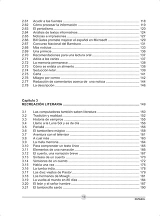 ESPAÑOL
13
2.61 Acudir a las fuentes ....................................................................................... 118
2.62 Cómo procesar la información ...................................................................... 119
2.63 El periodismo .................................................................................................. 120
2.64 Análisis de textos informativos ...................................................................... 124
2.65 Noticias e impresiones ................................................................................... 127
2.66 Bill Gates promete mejorar el español en Microsoft .................................... 129
2.67 Concurso Nacional del Bambuco .................................................................. 131
2.68 Más noticias.................................................................................................... 133
2.69 Una primicia.................................................................................................... 136
2.70 Recomendaciones para una lectura oral ...................................................... 137
2.71 Adiós a las caries ........................................................................................... 137
2.72 La memoria permanece ................................................................................. 138
2.73 Cómo se enlata un alimento .......................................................................... 138
2.74 Seducción letal ............................................................................................... 139
2.75 Carta ............................................................................................................... 141
2.76 Milagro por correo .......................................................................................... 142
2.77 Redacción de comentarios acerca de una noticia ...................................... 144
2.78 La descripción ................................................................................................ 146
Capítulo 3
RECREACIÓN LITERARIA ....................................................................................... 149
3.1 Las computadoras también saben literatura ................................................ 150
3.2 Tradición y realidad ........................................................................................ 152
3.3 Historia de vampiros ...................................................................................... 155
3.4 Llamo a la Luna Sol y es de día .................................................................... 156
3.5 Pariallá ............................................................................................................ 156
3.6 El tamborilero mágico .................................................................................... 158
3.7 Aventura con el televisor ............................................................................... 161
3.8 A cual más ...................................................................................................... 163
3.9 La mala memoria............................................................................................ 164
3.10 Para comprender un texto lírico .................................................................... 165
3.11 Elementos de una narración.......................................................................... 166
3.12 El cuento, una narración breve ..................................................................... 167
3.13 Síntesis de un cuento .................................................................................... 170
3.14 Versiones de un cuento ................................................................................. 172
3.15 Había una vez ................................................................................................ 176
3.16 La tumba india ................................................................................................ 178
3.17 Los díez viejitos de Pastor............................................................................. 179
3.18 Los hermanos de Mowgli ............................................................................... 181
3.19 La vuelta al mundo en 80 días ...................................................................... 184
3.20 El león y el señor hambre .............................................................................. 187
3.21 El tamborcillo sardo ....................................................................................... 190
 