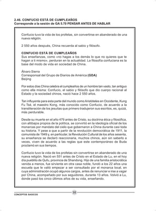 CONCEPTOS BASICOS
98
2.46. CONFUCIO ESTÁ DE CUMPLEAÑOS
Corresponde a la sesión de GA 5.70 PENSAR ANTES DE HABLAR
Confucio tuvo la vida de los profetas, sin convertirse en abanderado de una
nueva religión.
2 550 años después, China recuerda al sabio y filósofo.
CONFUCIO ESTÁ DE CUMPLEAÑOS
Sus enseñanzas, como «no hagas a los demás lo que no quieres que te
hagan a ti mismo», perduran en la actualidad. La filosofía confuciana es la
base del modo de vida en sociedad de China.
Álvaro Sierra
Corresponsal del Grupo de Diarios de América (GDA)
Beijing
Por estos días China celebra el cumpleaños de un hombre tan vasto, tan antiguo
como ella misma: Confucio, el sabio y filósofo que dio cuerpo racional al
Estado y la sociedad chinos, nació hace 2 550 años.
Tan influyente para esta parte del mundo como Aristóteles en Occidente, Kung
Fu Tsé, el maestro Kong, más conocido como Confucio, de acuerdo a la
transliteración de los jesuitas que primero tradujeron sus escritos, es, quizá,
más perdurable.
Desde su muerte en el año 479 antes de Cristo, su doctrina ética y filosófica,
con altibajos propios de la política, se convirtió en la ideología oficial de los
monarcas por mandato del cielo que gobernaron a China durante casi toda
su historia. Y pese a que a partir de la revolución democrática de 1911, la
comunista de 1949 y, en particular, la Revolución Cultural de los años sesenta,
su enseñanza se declaró reaccionaria, muchos chinos, aún sin saberlo a
veces, viven de acuerdo a las reglas que este contemporáneo de Buda
proclamó en sus tiempos.
Confucio tuvo la vida de los profetas sin convertirse en abanderado de una
nueva religión. Nació en 551 antes de Cristo en el Estado de Lu, en el hoy
día pueblito de Qufu, provincia de Shandong. Hijo de una familia aristocrática
venida a menos, fue sirviente en otra casa noble, fundó a los 22 años una
escuela que le valió empezar a ser consultado por el monarca local, en
cuya administración ocupó algunos cargos, antes de renunciar e irse a vagar
por China, acompañado por sus seguidores, durante 13 años. Volvió a Lu,
donde pasó los cinco últimos años de su vida, enseñando.
 