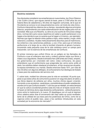 ESPAÑOL
99
Doctrina resistente
Sus discípulos compilaron sus enseñanzas en nueve textos, los Cinco Clásicos
y los Cuatro Libros, que siguen siendo la base, pese a 2 550 años de una
historia llena de cataclismos y 50 años de negación comunista, de lo que en
Occidente se conoce no sin esquematismos como «el modo de vida chino».
Confucio interpretó los clásicos de su tiempo, rescatando algunos principios
básicos, emprendiendo una vasta sistematización de las reglas para vivir en
sociedad. Más que una filosofía, su obra es una suerte de minucioso código
ético, normas del cual a veces repetimos sin saber a quién pertenecen («no
hagas a los demás lo que no quieres que te hagan a ti mismo», por ejemplo).
Normas que rigen la relación entre padres e hijos, entre marido y mujer, entre
soberano y súbditos; rituales meticulosamente descritos para el matrimonio,
los entierros o las ceremonias públicas; y una «Vía» para que el individuo
perfeccione a lo largo de su vida la bondad inherente al género humano,
encarando cada pequeña cosa de la vida cotidiana como un campo para
trascender, son la esencia de las enseñanzas de Confucio.
El primer monarca que unificó China vio un peligro en los llamados de
Confucio a que el soberano sea recto y ordenó quemar todos sus libros y
matar a sus seguidores. Desde la dinastía Han (206 antes de Cristo), empero,
los gobernantes por «mandato del cielo» (idea confuciana, de paso)
entendieron que el conformismo que pregonaba les venía como anillo al
dedo: los súbditos deben obedecer al soberano, el hijo reverenciar al padre,
la esposa someterse a su marido. Desde entonces hasta 1911, por más de
dos mil años con algunos altibajos, el confucianismo fue ideología de Estado
y base para los exámenes del servicio civil.
Y, sobre todo, moldeó los cánones para la vida en sociedad. Al punto que,
pese a que estos años de comunismo pusieron en segundo plano al sabio y
sus libros dejaron de editarse por años, muchos chinos siguen viviendo,
honrando a sus ancestros, casándose y sometiéndose al poder establecido,
acorde con lo que Confucio enseñó. Y, aún los que se rebelan, en estos tiempos
en que la cultura occidental penetra cada día más en el tejido social chino,
lo hacen en términos de la vieja dicotomía confucianismo - anticonfucianismo,
como entre lo tradicional y lo nuevo. El despliegue con el cual el régimen
chino celebra estos días el aniversario del viejo sabio es quizá revelador,
tanto de la utilidad de sus tesis para los poderosos de China, como de su
vigencia entre el pueblo raso, pese a los cambios introducidos en esta
sociedad por la economía de mercado27
.
27
Diario El Espectador, sección Internacional, Bogotá: octubre 19 de 1999
 