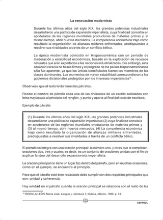ESPAÑOL
103
La renovación modernista
Durante los últimos años del siglo XIX, las grandes potencias industriales
desarrollaron una política de expansión imperialista, cuya finalidad consistía en
apoderarse de las regiones mundiales productoras de materias primas y, al
mismo tiempo, abrir nuevos mercados. La competencia económica trajo como
resultado la organización de alianzas militares enfrentadas, predispuestas a
resolver sus rivalidades a través de un conflicto bélico.
La época modernista coincidió en Hispanoamérica con un periodo de
maduración y estabilidad económicas, basado en la explotación de recursos
naturales que eran exportados a las naciones industrializadas. Sin embargo, esta
situación carecía de bases firmes y el progreso de los países hispanoamericanos
sólo fue aparente, ya que los únicos beneficiados fueron los miembros de las
clases dominantes. Los momentos de mayor estabilidad correspondieron a los
gobiernos dictatoriales protegidos por los intereses imperialistas30
.
Obsérvese que el texto leído tiene dos párrafos.
Recibe el nombre de párrafo cada una de las divisiones de un escrito señaladas con
letra mayúscula al principio del renglón, y punto y aparte al final del texto de escritura.
Ejemplo de párrafo:
(1) Durante los últimos años del siglo XIX, las grandes potencias industriales
desarrollaron una política de expansión imperialista (2) cuya finalidad consistía
en apoderarse de las regiones mundiales productoras de materias primas y
(3) al mismo tiempo, abrir nuevos mercados. (4) La competencia económica
trajo como resultado la organización de alianzas militares enfrentadas,
predispuestas a resolver sus rivalidades a través de un conflicto bélico.
El párrafo se integra con una oración principal: la número uno, y otras que la completan,
oraciones dos, tres y cuatro; es decir, es un conjunto de oraciones unidas con el fin de
explicar la idea del desarrollo expansionista imperialista.
La oración principal no tiene un lugar fijo dentro del párrafo, pero en muchas ocasiones,
como en el ejemplo, se encuentra al principio.
Para que el párrafo esté bien redactado debe cumplir con dos requisitos principales que
son: unidad y coherencia.
Hay unidad en el párrafo cuando la oración principal se relaciona con el resto de las
30
RODILLA LEÓN, María José, Lengua y Literatura 3, Nutesa, México, 1989, p. 74.
 