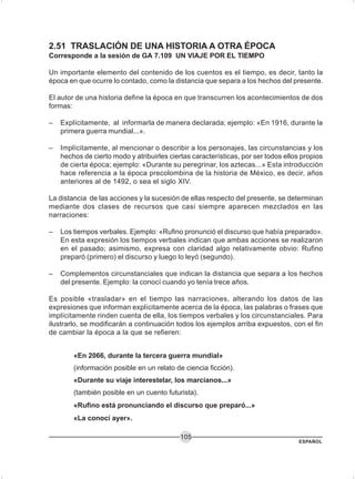 ESPAÑOL
105
2.51 TRASLACIÓN DE UNA HISTORIA A OTRA ÉPOCA
Corresponde a la sesión de GA 7.109 UN VIAJE POR EL TIEMPO
Un importante elemento del contenido de los cuentos es el tiempo, es decir, tanto la
época en que ocurre lo contado, como la distancia que separa a los hechos del presente.
El autor de una historia define la época en que transcurren los acontecimientos de dos
formas:
– Explícitamente, al informarla de manera declarada; ejemplo: «En 1916, durante la
primera guerra mundial...».
– Implícitamente, al mencionar o describir a los personajes, las circunstancias y los
hechos de cierto modo y atribuirles ciertas características, por ser todos ellos propios
de cierta época; ejemplo: «Durante su peregrinar, los aztecas...» Esta introducción
hace referencia a la época precolombina de la historia de México, es decir, años
anteriores al de 1492, o sea el siglo XIV.
La distancia de las acciones y la sucesión de ellas respecto del presente, se determinan
mediante dos clases de recursos que casi siempre aparecen mezclados en las
narraciones:
– Los tiempos verbales. Ejemplo: «Rufino pronunció el discurso que había preparado».
En esta expresión los tiempos verbales indican que ambas acciones se realizaron
en el pasado; asimismo, expresa con claridad algo relativamente obvio: Rufino
preparó (primero) el discurso y luego lo leyó (segundo).
– Complementos circunstanciales que indican la distancia que separa a los hechos
del presente. Ejemplo: la conocí cuando yo tenía trece años.
Es posible «trasladar» en el tiempo las narraciones, alterando los datos de las
expresiones que informan explícitamente acerca de la época, las palabras o frases que
implícitamente rinden cuenta de ella, los tiempos verbales y los circunstanciales. Para
ilustrarlo, se modificarán a continuación todos los ejemplos arriba expuestos, con el fin
de cambiar la época a la que se refieren:
«En 2066, durante la tercera guerra mundial»
(información posible en un relato de ciencia ficción).
«Durante su viaje interestelar, los marcianos...»
(también posible en un cuento futurista).
«Rufino está pronunciando el discurso que preparó...»
«La conocí ayer».
 