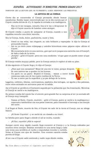 ESPAÑOL ACTIVIDADES IV BIMESTRE. PRIMER GRADO 2017
PORFAVOR LEE LA LECTURA QUE SE TE PRESENTA, LUEGO RESPONDE LAS PREGUNTAS.
LA ASTUCIA DE LA CONEJA
Cierto día se encontraba el Conejo pensando dónde buscar
zanahorias. Estaba taaan concentrado que no se dio cuenta que el
Coyote estaba detrás de él y le tapaba la entrada a su madriguera.
- Hoy no te me escapas, conejito, hoy si te voy a desayunar- le
dijo el Coyote muerto de hambre como siempre.
El Coyote estaba a punto de zamparse al Conejo, cuando a sus
espaldas escucho una dulce vocecita:
Era la Coneja, linda, dulce, pachoncita, suave y lista.
- Usted es tan veloz, tan elegante, su cola brillante y esponjada- le dijo la Coneja al
presumido Coyote.
- Así es; yo corro como relámpago y ustedes brincotean como pájaros cojos- afirmo el
Coyote.
- Me encantaría verte en una carrera, ¿por qué no te juegas una carrerita con el Conejo?,
de lado a lado de la tierra.
- ¡Acepto! – gritó el Coyote- pero con una condición: ¨el que gane se puede comer al que
pierda¨.
El Conejo estaba muyyyy pálido, pero la Coneja astuta le explicó al oído su plan.
Al día siguiente el Coyote llego y le dijo al Conejo:
- ¿Para qué nos cansamos? Mejor de una vez te como, porque después
de esta carrera vas a quedar en los huesos.
- Un pacto es un pacto- Replicó el Conejo, - vamos a correr donde
comienza cada uno de los cuatro rumbos de la Tierra-
- Tú vas a correr por la superficie y yo por debajo de la tierra.
Lagartos, colibríes, víboras, correcaminos, zopilotes, dos tortugas, un águila y dos palomas,
entre otros animales se acercaron para ver la salida.
Así el Coyote se perdió en el horizonte seguido por la polvareda que iba levantando. Mientras
el Conejo se metió a su madriguera.
Su primer rumbo del coyote fue el oriente; pero grande fue su sorpresa al ver ya sentado allí
al Conejo muy tranquilo.
- Vamos al Norte, Coyote, muévete – gritó el Conejo, quien se metió a la madriguera y
comenzó a tamborilear con sus patas traseras, para transmitir el mensaje a los conejos
del norte.
Y al llegar al Norte, muerto de frio, el Coyote vio salir de la tierra al Conejo, con su abrigo
blanco.
- ¡Al Oeste Coyotito! – y se metió de un clavado a su túnel.
Le faltaba poco para llegar a donde el sol se oculta, cuando:
- ¡Al Sur, coyotito! ¡Allá te espero!
Aunque corrió muy rápido cuando llego encontró al Conejo y a la Coneja rodeados por
muchos otros conejos. Estaban sentados en una mesa larga y cada
uno tenía una servilleta al cuello y empuñaban tenedor y cuchillo.
Veían al Coyote con ojos de hambre. Una enorme cazuela estaba
puesta al fuego.
Al ver eso el Coyote salió corriendo y nadie supo dónde estaba.
Muy bien ahora a resolver el siguiente cuestionario:
 