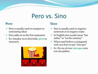 Pero vs. Sino 
Pero Sino 
 Pero is usually used to compare to 
contrasting ideas 
 Pero adds on to the first statement 
 Ex: Estudiar no es divertido, pero es 
necesario. 
 Sino is usually used in negative 
sentences or to negate a topic 
 In English sino would mean “but 
rather” or “on the contrary” 
 When used before a conjugated 
verb, you have to put “sino que” 
 Ex: No voy al cine sino que ceno 
con mis padres. 
 